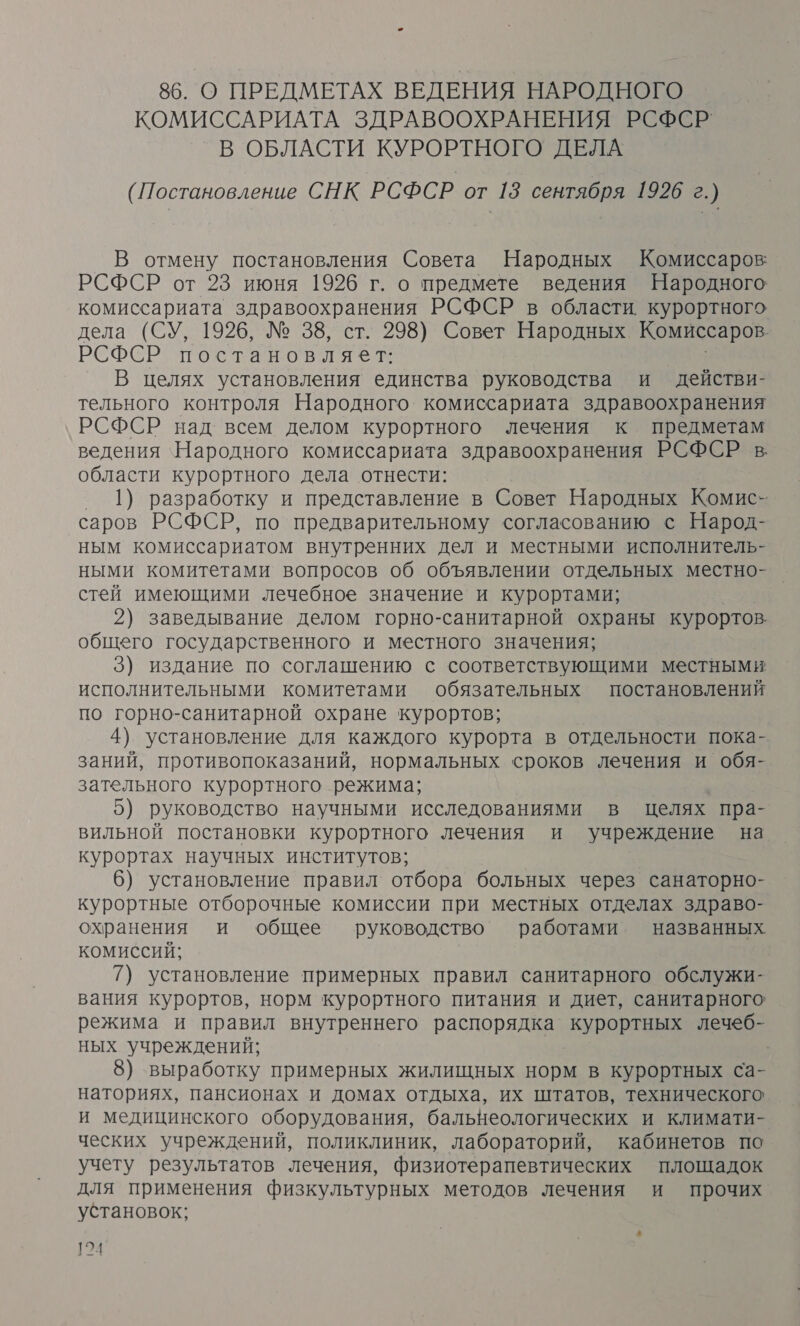 86. О ПРЕДМЕТАХ ВЕДЕНИЯ НАРОДНОГО КОМИССАРИАТА ЗДРАВООХРАНЕНИЯ РСФСР В ОБЛАСТИ КУРОРТНОГО ДЕЛА (Постановление СНК РСФСР от 13 сентября 1926 г.) В отмену постановления Совета Народных Комиссаров РСФСР от 23 июня 1926 г. о предмете ведения Народного комиссариата здравоохранения РСФСР в области. курортного дела (СУ, 1926, № 38, ст. 298) Совет Народных Комиссаров РСФСР постановляет: В целях установления единства руководства и действи- тельного контроля Народного. комиссариата здравоохранения РСФСР над всем делом курортного лечения к предметам ведения Народного комиссариата здравоохранения РСФСР в области курортного дела отнести: 1) разработку и представление в Совет Народных Комис- саров РСФСР, по предварительному согласованию с Народ- ным комиссариатом внутренних дел и местными исполнитель- ными комитетами вопросов об объявлении отдельных местно- стей имеющими лечебное значение и курортами; 2) заведывание делом горно-санитарной охраны курортов. общего государственного и местного значения; 3) издание по соглашению с соответствующими местными исполнительными комитетами обязательных постановлений по горно-санитарной охране курортов; 4) установление для каждого курорта в отдельности пока- заний, противопоказаний, нормальных сроков лечения и обя- зательного курортного режима; | 5) руководство научными исследованиями в целях пра- вильной постановки курортного лечения и учреждение на курортах научных институтов; 6) установление правил отбора больных через санаторно- курортные отборочные комиссии при местных отделах здраво- охранения и общее руководство работами названных комиссий; 7) установление примерных правил санитарного обслужи- вания курортов, норм курортного питания и диет, санитарного режима и правил внутреннего распорядка курортных лечеб- ных учреждений; | 8) выработку примерных жилищных норм в курортных са- наториях, пансионах и домах отдыха, их штатов, технического и медицинского оборудования, бальнеологических и климати- ческих учреждений, поликлиник, лабораторий, кабинетов по учету результатов лечения, физиотерапевтических площадок для применения физкультурных методов лечения и прочих установок;