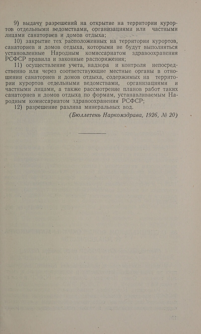 9) выдачу разрешений на открытие на территории курор- тов отдельными ведомствами, организациями или частными лицами санаториев и домов отдыха; я 10) закрытие тех расположенных на территории курортов, ‚ санаториев и домов отдыха, которыми не будут выполняться установленные Народным комиссариатом здравоохранения РСФСР правила и законные распоряжения; 11) осуществление учета, надзора и контроля непосред- ственно или через соответствующие местные органы в отно- шении санаториев и домов отдыха, содержимых на террито- рии курортов отдельными ведомствами, организациями и частными лицами, а также рассмотрение планов работ таких санаториев и домов отдыха по формам, устанавливаемым На- родным комиссариатом здравоохранения РСФСР; 12) разрешение разлива минеральных вод. (Бюллетень Наркомздрава, 1926, № 20)