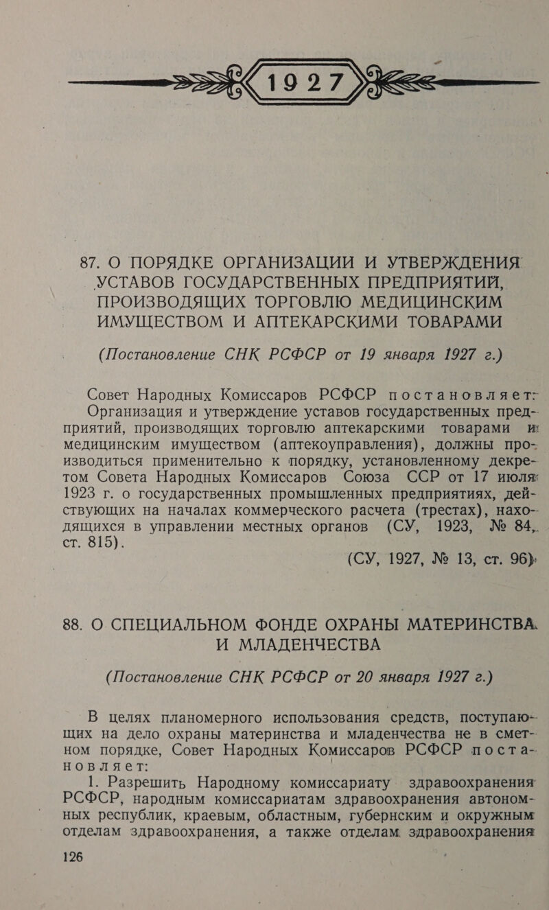 &lt;&lt; 9 277 &gt; — с Щ 87. О ПОРЯДКЕ ОРГАНИЗАЦИИ И УТВЕРЖДЕНИЯ УСТАВОВ ГОСУДАРСТВЕННЫХ ПРЕДПРИЯТИЙ, ПРОИЗВОДЯЩИХ ТОРГОВЛЮ МЕДИЦИНСКИМ ИМУЩЕСТВОМ И АПТЕКАРСКИМИ ТОВАРАМИ (Постановление СНК РСФСР от 19 января 1927 г.) Совет Народных Комиссаров РСФСР постановляет: Организация и утверждение уставов государственных пред-- приятий, производящих торговлю аптекарскими товарами и: медицинским имуществом (аптекоуправления), должны про- изводиться применительно к порядку, установленному декре- том Совета Народных Комиссаров Союза ССР от 17 июля 1923 г. о государственных промышленных предприятиях, дей- ствующих на началах коммерческого расчета (трестах), нахо- дящихся в управлении местных органов (СУ, 1923, № 84,. ст. 815). (СУ, 1927, № 13, ст. 96} 88. О СПЕЦИАЛЬНОМ ФОНДЕ ОХРАНЫ МАТЕРИНСТВА. И МЛАДЕНЧЕСТВА (Постановление СНК РСФСР от 20 января 1927 г.) В целях планомерного использования средств, поступаю-- щих на дело охраны материнства и младенчества не в смет- ном порядке, Совет Народных Комиссаров РСФСР поста-- новляет: 1. Разрешить Народному комиссариату здравоохранения’ РСФСР, народным комиссариатам здравоохранения автоном- ных республик, краевым, областным, губернским и окружным отделам здравоохранения, а также отделам. здравоохранения