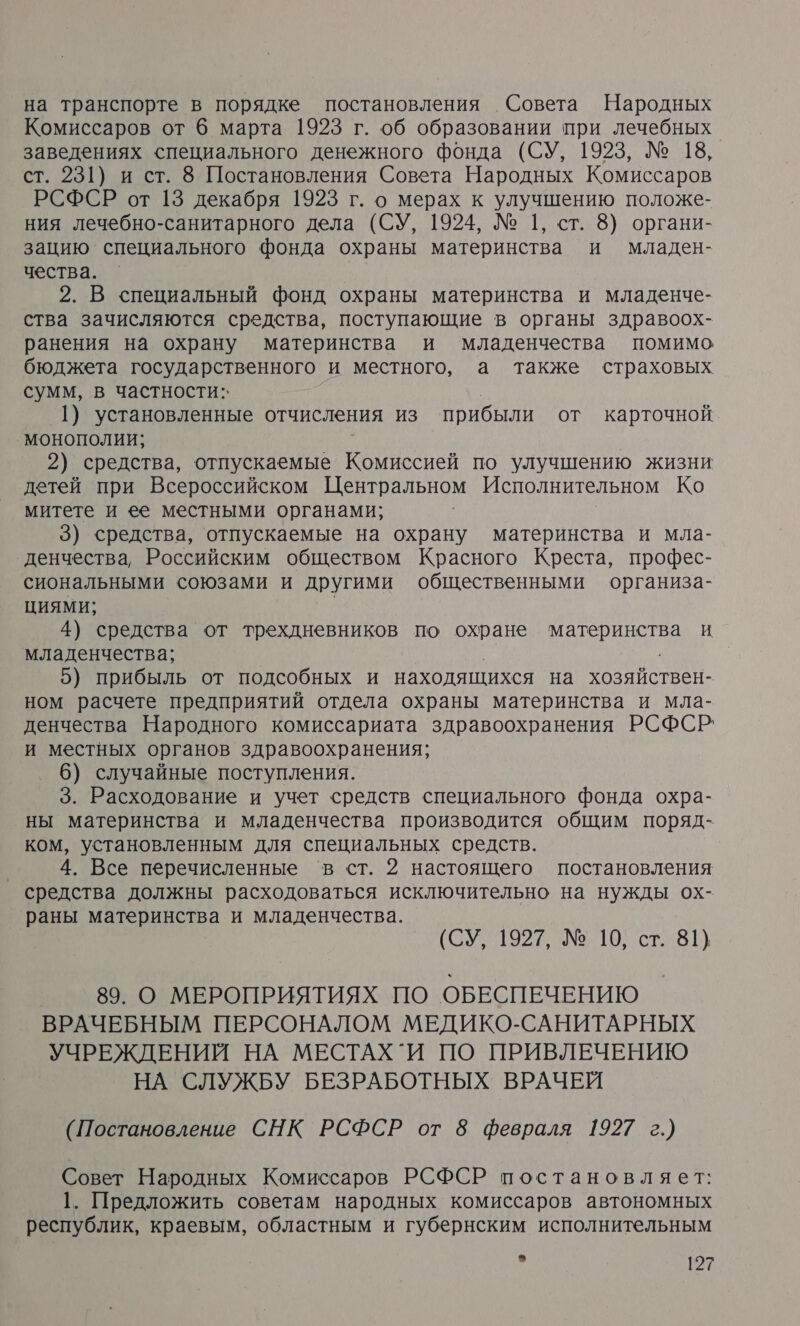 на транспорте в порядке постановления Совета Народных Комиссаров от 6 марта 1923 г. об образовании при лечебных. заведениях специального денежного фонда (СУ, 1923, № 18, ст. 231) и ст. 8 Постановления Совета Народных Комиссаров РСФСР от 13 декабря 1923 г. о мерах к улучшению положе- ния лечебно-санитарного дела (СУ, 1924, № 1, ст. 8) органи- зацию специального фонда охраны материнства и младен- чества. 2. В специальный фонд охраны материнства и младенче- ства зачисляются средства, поступающие в органы здравоох- ранения на охрану материнства и младенчества помимо бюджета государственного и местного, а также страховых сумм, в частности: 1) установленные отчисления из прибыли от карточной. монополии; 2) средства, отпускаемые Комиссией по улучшению жизни детей при Всероссийском Центральном Исполнительном Ко митете и ее местными органами; 3) средства, отпускаемые на охрану материнства и мла- денчества, Российским обществом Красного Креста, профес- сиональными союзами и другими общественными организа- ЦИЯМИ; 4) средства от трехдневников по охране та И. младенчества; 5) прибыль от подсобных и находящихся на хозяйствен- ном расчете предприятий отдела охраны материнства и мла- денчества Народного комиссариата здравоохранения РСФСР: и местных органов здравоохранения; 6) случайные поступления. 3. Расходование и учет средств специального фонда охра- ны материнства и младенчества производится общим поряд- ком, установленным для специальных средств. 4. Все перечисленные в ст. 2 настоящего постановления средства должны расходоваться исключительно на нужды ох- раны материнства и младенчества. (СУ, 1927, № 10, ст. 81) 89. О МЕРОПРИЯТИЯХ ПО ОБЕСПЕЧЕНИЮ ВРАЧЕБНЫМ ПЕРСОНАЛОМ МЕДИКО-САНИТАРНЫХ УЧРЕЖДЕНИЙ НА МЕСТАХ `И ПО ПРИВЛЕЧЕНИЮ НА СЛУЖБУ БЕЗРАБОТНЫХ ВРАЧЕЙ (Постановление СНК РСФСР от 8 февраля 1927 г.) Совет Народных Комиссаров РСФСР постановляет: 1. Предложить советам народных комиссаров автономных республик, краевым, областным и губернским исполнительным я 2?