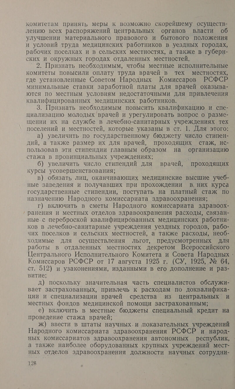 комитетам принять меры к возможно скорейшему осуществ- лению всех распоряжений центральных органов власти об улучшении материального правового и бытового положения и условий труда медицинских работников в уездных городах, рабочих поселках и в сельских местностях, а также в губерн- ских и окружных городах отдаленных местностей, °2. Признать необходимым, чтобы местные исполнительные комитеты повысили оплату труда врачей в тех местностях, где установленные Советом Народных Комиссаров РСФСР минимальные ставки заработной платы для врачей оказыва- ются по местным условиям недостаточными для привлечения квалифицированных медицинских работников. 3. Признать необходимым повысить квалификацию и спе- циализацию молодых врачей и урегулировать вопрос о разме- щении их на службе в лечебно-санитарных учреждениях тех поселений и местностей, которые указаны в ст. |. Для этого: а) увеличить по государственному бюджету число стипен- дий, а также размер их для врачей, проходящих стаж, ис- пользовав эти стипендии главным образом на организацию стажа в провинциальных учреждениях; | 6) увеличить число стипендий для врачей, проходящих курсы усовершенствования; в) обязать лиц, оканчивающих медицинские высшие учеб- ные заведения и получавших при прохождении в, них курса государственные стипендии, поступать на платный стаж по назначению Народного комиссариата здравоохранения; г) включить в сметы Народного комиссариата здравоох- ранения и местных отделов здравоохранения расходы, связан- ные с переброской квалифицированных медицинских работни- ков в лечебно-санитарные учреждения уездных городов, рабо- чих поселков и сельских местностей, а также расходы, необ- ходимые для осуществления льгот, предусмотренных Для работы в отдаленных местностях декретом Всероссийского Центрального Исполнительного Комитета и Совета Народных. Комиссаров ' РСФСР от 17 августа 1925 г. (СУ, 1925, № 64, ст. 512) и узаконениями, изданными в его дополнение и раз- витие; д) поскольку значительная часть специалистов обслужи- вает застрахованных, привлечь к расходам по доквалифика- ции и специализации врачей средства из центральных и местных фондов медицинской помощи застрахованным; _е) включить в местные бюджеты специальный кредит на проведение стажа врачей; ж) ввести в штаты научных. и показательных учреждений Народного комиссариата здравоохранения РСФСР и народ- ных комиссариатов здравоохранения автономных республик, а также наиболее оборудованных крупных учреждений мест- ных отделов здравоохранения должности научных сотрудни-