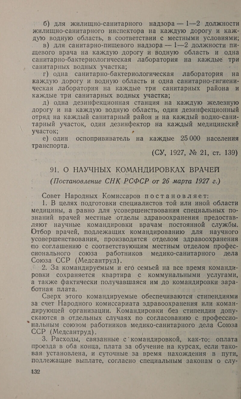 6) для жилищно-санитарного надзора — 1—2 должности жилищно-санитарного инспектора на каждую дорогу и каж- дую водную область, в соответствии с местными условиями; в) для санитарно-пищевого надзора — 1—2 должности пи- щевого врача на каждую дорогу и водную область и одна санитарно-бактериологическая лаборатория на каждые Три санитарных водных участка; г) одна санитарно-бактериологическая лаборатория на каждую дорогу и водную область и одна санитарно-гигиени- ческая лаборатория на каждые три санитарных района и каждые три санитарных водных участка; д) одна дезинфекционная станция на каждую железную дорогу и на каждую водную область, один дезинфекционный отряд на каждый санитарный район и на каждый водно-сани- тарный участок, один дезинфектор на каждый моДиЦинокия участок; , е) один оспопрививатель на каждые 25 000 населения транспорта. (СУ, 1927, №21, 5.139) О НАУЧНЫХ КОМАНДИРОВКАХ ВРАЧЕЙ (Постановление СНК.РСФСР от 26 марта 1927 г.) Совет Народных Комиссаров постановляет: 1. В целях подготовки специалистов той или иной области медицины, а равно для усовершенствования специальных по- знаний врачей местные ‘отделы здравоохранения предостав- ляют научные командировки врачам постоянной службы. Отбор врачей, подлежащих командированию для научного усовершенствования, производится отделом здравоохранения по соглашению с соответствующим местным отделом профес- сионального союза работников медико-санитарного дела Союза ССР (Медсантруд). 2. За командируёмым и его семьей на все время команди- ровки сохраняется квартира с коммунальными услугами, а также фактически получавшаяся им до командировни зара- ботная плата. Сверх этого командируемые обеспечиваются стипендиями за счет Народного комиссариата здравоохранения или коман- дирующей организации. Командировки без стипендии допу- ‚ скаются в отдельных случаях по согласованию с профессио- `нальным союзом работников медико- санитарного дела Сотоза ССР (Медсантруд). | | 3. Расходы, связанные с`командировкой, как-то: оплата проезда в оба конца, плата за обучение на курсах, если тако- вая установлена, и суточные за время нахождения в пути, подлежащие выплате, согласно специальным законам о слу-