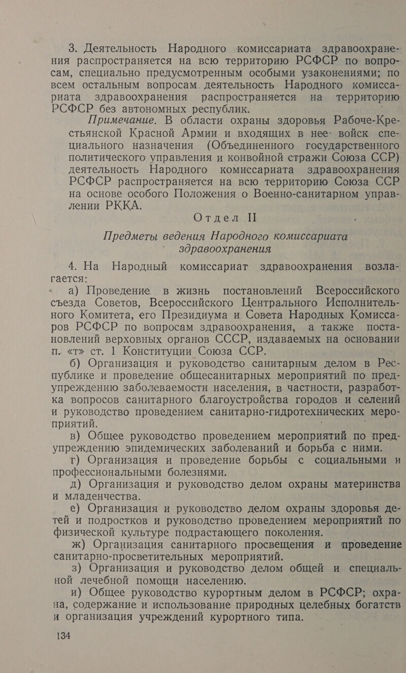 3. Деятельность Народного комиссариата здравоохране- ния распространяется на всю территорию РСФСР по вопро- сам, специально предусмотренным особыми узаконениями; по всем остальным вопросам. деятельность Народного комисса- риата здравоохранения распространяется на территорию РСФСР без автономных республик. Примечание. В области охраны здоровья Рабоче-Кре- стьянской Красной Армии и входящих в нее: войск спе- циального назначения (Объединенного государственного политического управления и конвойной стражи Союза ССР) деятельность Народного комиссариата здравоохранения РСФСР распространяется на всю территорию. Союза ССР на основе особого Положения о Военно-санитарном управ- лении РККА. Отдел П Предметы ведения Народного комиссариата здравоохранения 4. На Народный комиссариат здравоохранения возла- гается: а) Проведение в жизнь постановлений Всероссийского съезда Советов, Всероссийского Центрального Исполнитель- ного Комитета, его Президиума и Совета Народных Комисса- ров РСФСР по вопросам здравоохранения, а также поста- новлений верховных органов СССР, издаваемых на основании п. «т» ст. |1 Конституции Союза ССР. 6) Организация и руководство санитарным делом в Рес- публике и проведение общесанитарных мероприятий по пред- упреждению заболеваемости населения, в частности, разработ- ка вопросов санитарного благоустройства городов и селений и руководство проведением санитарно-гидротехнических меро- приятий. в) Общее руководство проведением мероприятий по пред- упреждению эпидемических заболеваний и борьба с ними. г) Организация и проведение борьбы с социальными и профессиональными болезнями. д) Организация и руководство делом охраны материнства и младенчества. е) Организация и руководство делом охраны здоровья де- тей и подростков и руководство проведением мероприятий по физической культуре подрастающего поколения. ж) Организация санитарного просвещения и проведение санитарно-просветительных мероприятий. 3) Организация и руководство делом общей и специаль- ной лечебной помощи населению. и) Общее руководство курортным делом в РСФСР; охра- на, содержание и использование природных целебных богатств и организация учреждений курортного типа.