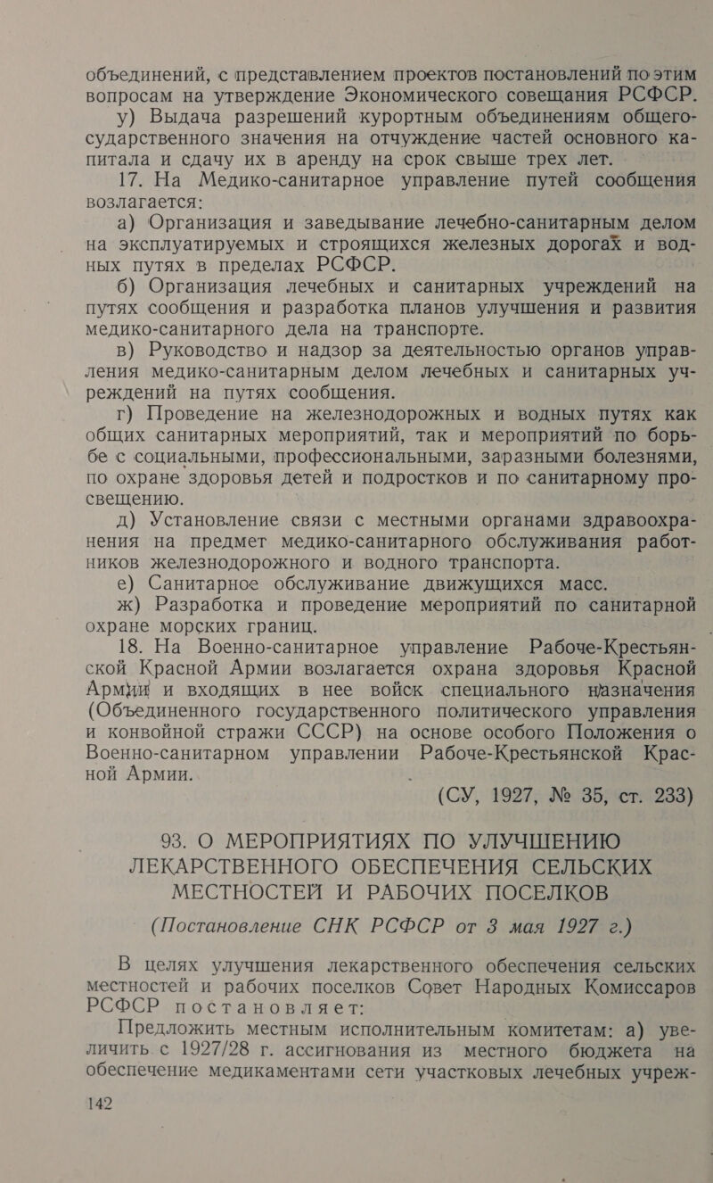 объединений, с представлением проектов постановлений по этим вопросам на утверждение Экономического совещания РСФСР. у) Выдача разрешений курортным объединениям общего- сударственного значения на отчуждение частей основного ка- питала и сдачу их в аренду на срок свыше трех лет. 17. На Медико-санитарное управление путей сообщения возлагается: а) Организация и заведывание лечебно- санитарным делом на эксплуатируемых и строящихся железных дорогах и в ных путях в пределах РСФСР. 6) Организация лечебных и санитарных учреждений на путях сообщения и разработка планов улучшения и развития медико-санитарного дела на транспорте. в) Руководство и надзор за деятельностью органов управ- ления медико-санитарным делом лечебных и санитарных уч- реждений на путях сообщения. г) Проведение на железнодорожных и водных путях как общих санитарных мероприятий, так и мероприятий по борь- бе с социальными, профессиональными, заразными болезнями, по охране здоровья детей и подростков и по санитарному про- свещению. д) Установление связи с местными органами здравоохра- нения на предмет медико-санитарного обслуживания работ- ников железнодорожного и водного транспорта. е) Санитарное обслуживание движущихся масс. — ж) Разработка и проведение мероприятий по санитарной охране морских границ. 18. На Военно-санитарное управление Рабоче-Крестьян- ской Красной Армии возлагается охрана здоровья Красной Армии и входящих в нее войск специального назначения (Объединенного государственного политического управления и конвойной стражи СССР) на основе особого Положения о Военно-санитарном управлении Рабоче-Крестьянской Крас- ной Армии. (СУ, 1927; №35767:1283) 93. О МЕРОПРИЯТИЯХ ПО УЛУЧШЕНИЮ ЛЕКАРСТВЕННОГО ОБЕСПЕЧЕНИЯ СЕЛЬСКИХ МЕСТНОСТЕЙ И РАБОЧИХ ПОСЕЛКОВ (Постановление СНК РСФСР от 8 мая 1927 г.) В целях улучшения лекарственного обеспечения сельских местностей и рабочих поселков Совет Народных Комиссаров РСФСР постановляет: Предложить местным исполнительным комитетам: а) уве- личить с 1927/28 г. ассигнования из местного бюджета на обеспечение медикаментами сети участковых лечебных учреж-