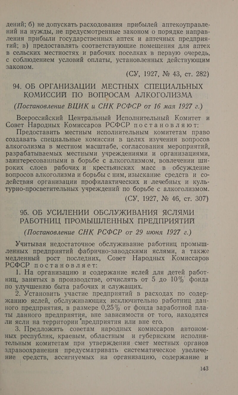 дений; 6) не допускать расходования прибылей аптекоуправле- ний на нужды, не предусмотренные законом о порядке направ- ления прибыли государственных аптек и аптечных предприя- тий; в) предоставлять соответствующие помещения для аптек в сельских местностях и рабочих поселках в первую очередь, с соблюдением условий оплаты, установленных действующим законом. (СУ, 1927, № 43, ст. 282) 94. ОБ ОРГАНИЗАЦИИ МЕСТНЫХ СПЕЦИАЛЬНЫХ КОМИССИЙ ПО ВОПРОСАМ АЛКОГОЛИЗМА (Постановление ВЦИК и СНК РСФСР от 16 мая 1927 г.) Всероссийский Центральный Исполнительный Комитет и Совет Народных Комиссаров РСФСР постановляют: Предоставить местным исполнительным комитетам право создавать специальные комиссии в Целях изучения вопросов алкоголизма в местном масштабе, согласования мероприятий, разрабатываемых местными учреждениями и организациями, заинтересованными в борьбе с алкоголизмом, вовлечении ши- роких слоев рабочих и ‘крестьянских масс в обсуждение вопросов алкоголизма и борьбы с ним, изыскание средств и со- действия организации профилактических и лечебных и куль- турно-просветительных учреждений по борьбе с алкоголизмом. (СУ, 1927, № 46, ст. 307) 95. ОБ УСИЛЕНИИ ОБСЛУЖИВАНИЯ ЯСЛЯМИ РАБОТНИЦ ПРОМЫШЛЕННЫХ ПРЕДПРИЯТИЙ (Постановление СНК РСФСР от 29 июня 1927 г.) Учитывая недостаточное обслуживание работниц промыш- ленных предприятий фабрично-заводскими яслями, а также медленный рост последних, Совет Народных Комиссаров РСФСР постановляет: 1. На организацию и содержание яслей для детей работ- ниц, занятых в производстве, отчислять от 5 до 10% фонда по улучшению быта рабочих и служащих. 2. Установить‘ участие предприятий в расходах по содер- жанию яслей, обслуживающих исключительно работниц дан- ного предприятия, в размере 0,25% от фонда заработной пла- ты данного предприятия, вне зависимости от того, находятся ли ясли на территории предприятия или вне его. 3. Предложить советам народных комиссаров автоном- ных республик, краевым, областным и губернским исполни- тельным комитетам при утверждении смет местных органов здравоохранения предусматривать систематическое увеличе- ние средств, ассигнуемых на организацию, содержание и