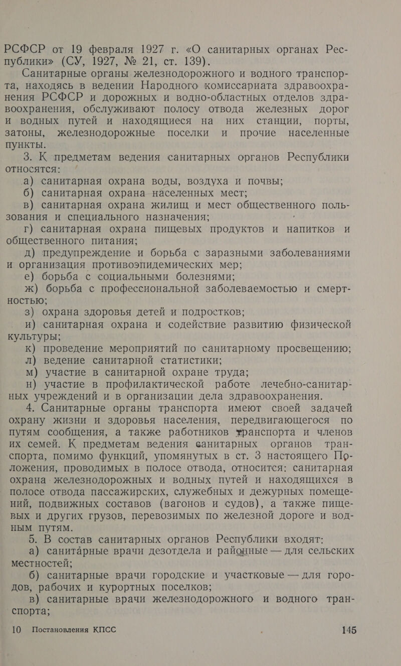 РСФСР от 19 февраля 1927 г. «О санитарных органах Рес- публики» (СУ, 1927, № 21, ст. 139). Санитарные органы железнодорожного и водного транспор- та, находясь в ведении Народного комиссариата здравоохра- нения РСФСР и дорожных и водно-областных отделов здра- воохранения, обслуживают полосу отвода железных дорог и водных путей и находящиеся на них станции, порты, затоны, железнодорожные поселки и прочие населенные пункты. 3. К предметам ведения санитарных органов Республики относятся: а) санитарная охрана воды, воздуха и почвы; 6) санитарная охрана населенных мест; в) санитарная охрана жилищ и мест Е ь ПОЛЬ- зования и специального назначения; Г) санитарная охрана пищевых продуктов и напитков и общественного питания; д) предупреждение и борьба с заразными заболеваниями и организация противоэпидемических мер; е) борьба с социальными болезнями; ж) борьба с профессиональной заболеваемостью и смерт- ностью; 3) охрана здоровья детей и подростков; и) санитарная охрана и содействие развитию физической культуры; к) проведение мероприятий по санитарному просвещению; л) ведение санитарной статистики; м) участие в санитарной охране труда; н) участие в профилактической работе лечебно-санитар- ных учреждений и в организации дела здравоохранения. 4. Санитарные органы транспорта имеют своей задачей охрану жизни и здоровья населения, передвигающегося по путям сообщения, а также работников транспорта и членов их семей. К предметам ведения ванитарных органов тран- спорта, помимо функций, упомянутых в ст. 3 настоящего По- ложения, проводимых в полосе отвода, относится: санитарная охрана. железнодорожных и водных путей и находящихся в полосе отвода пассажирских, служебных и дежурных помеще- ний, подвижных составов (вагонов и судов), а также пище- вых и других грузов, перевозимых по железной дороге и вод- ным путям. 5. В состав санитарных органов Республики входят: а) санитарные врачи дезотдела и районные — для сельских местностей; б) санитарные врачи городские и участковые — для горо- дов, рабочих и курортных поселков; в) санитарные врачи железнодорожного и водного тран- спорта;