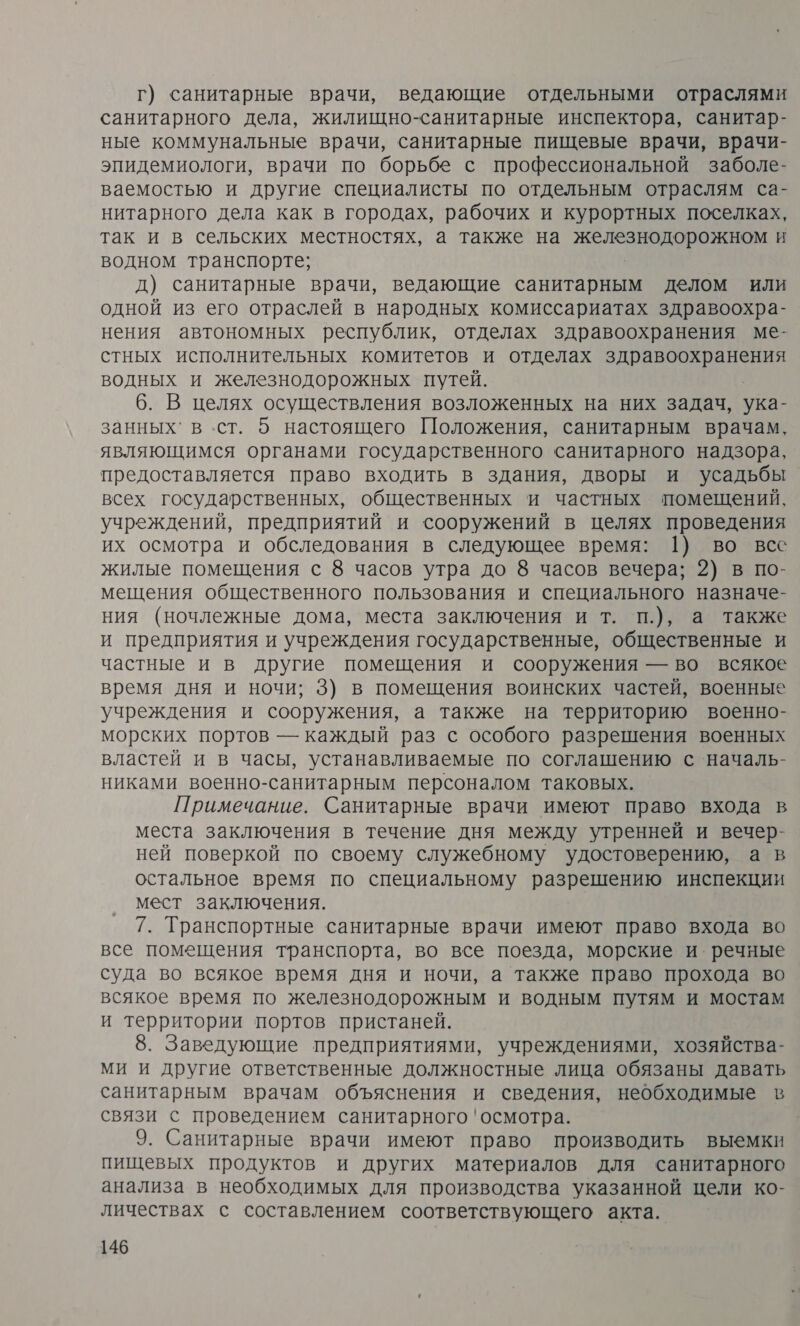 г) санитарные врачи, ведающие отдельными отраслями санитарного дела, жилищно-санитарные инспектора, санитар- ные коммунальные врачи, санитарные пищевые врачи, врачи- эпидемиологи, врачи по борьбе с профессиональной заболе- ваемостью и другие специалисты по отдельным отраслям са- нитарного дела как в городах, рабочих и курортных поселках, так и в сельских местностях, а также на железнодорожном и водном транспорте; д) санитарные врачи, ведающие санитарным делом или одной из его отраслей в народных комиссариатах здравоохра- нения автономных республик, отделах здравоохранения ме- стных исполнительных комитетов и отделах здравоохранения водных и железнодорожных путей. 6. В целях осуществления возложенных на них задач, ука- занных` в ст. 5 настоящего Положения, санитарным врачам, являющимся органами государственного санитарного надзора, предоставляется право входить в здания, дворы и усадьбы всех государственных, общественных и частных помещений, учреждений, предприятий и сооружений в целях проведения их осмотра и обследования в следующее время: 1) во все жилые помещения с 8 часов утра до 8 часов вечера; 2) в по- мещения общественного пользования и специального назначе- ния (ночлежные дома, места заключения и т. п.), а также и предприятия и учреждения государственные, общественные и частные и в другие помещения и сооружения — во всякое время дня и ночи; 3) в помещения воинских частей, военные учреждения и сооружения, а также на территорию военно- морских портов — каждый раз с особого разрешения военных властей и в часы, устанавливаемые по соглашению с началь- никами военно-санитарным персоналом таковых. Примечание. Санитарные врачи имеют право входа в места заключения в течение дня между утренней и вечер- ней поверкой по своему служебному удостоверению, а в остальное время по специальному разрешению инспекции мест заключения. 7. Транспортные санитарные врачи имеют право входа во все помещения транспорта, во все поезда, морские и. речные суда во всякое время дня и ночи, а также право прохода во всякое время по железнодорожным и водным путям и мостам и территории портов пристаней. 8. Заведующие предприятиями, учреждениями, хозяйства- ми и другие ответственные должностные лица обязаны давать санитарным врачам объяснения и сведения, необходимые в связи с проведением санитарного 'осмотра. 9. Санитарные врачи имеют право производить выемки пищевых продуктов и других материалов для санитарного анализа в необходимых для производства указанной цели ко- личествах с составлением соответствующего акта.