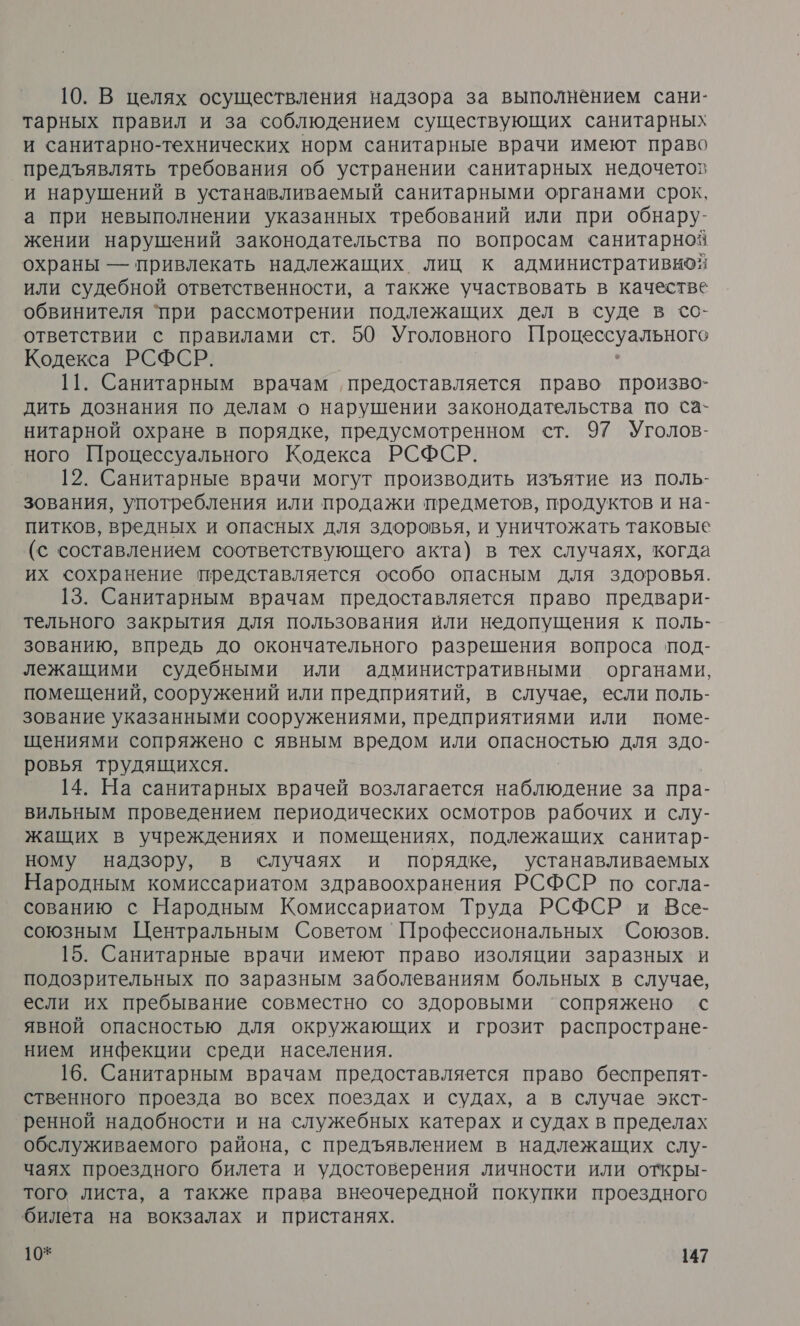 10. В целях осуществления надзора за выполнением сани- тарных правил и за соблюдением существующих санитарных и санитарно-технических норм санитарные врачи имеют право предъявлять требования об устранении санитарных недочетов и нарушений в устанавливаемый санитарными органами срок, а при невыполнении указанных требований или при обнару- жении нарушений законодательства по вопросам санитарноя охраны — привлекать надлежащих лиц к административной или судебной ответственности, а также участвовать в качестве обвинителя ‘при рассмотрении подлежащих дел в суде в со- ответствии с правилами ст. 50 Уголовного ес УзАьНого Кодекса РСФСР. 11. Санитарным врачам ‚ предоставляется право произво- дить дознания по делам о нарушении законодательства по са- нитарной охране в порядке, предусмотренном ст. 97 Уголов- ного Процессуального Кодекса РСФСР. 12. Санитарные врачи могут производить изъятие из поль- зования, употребления или продажи предметов, продуктов и на- питков, вредных и опасных для здоровья, и уничтожать таковые (с составлением соответствующего акта) в тех случаях, когда их сохранение представляется особо опасным для здоровья. 13. Санитарным врачам предоставляется право предвари- тельного закрытия для пользования или недопущения к поль- зованию, впредь до окончательного разрешения вопроса под- лежащими судебными или административными органами, помещений, сооружений или предприятий, в случае, если поль- зование указанными сооружениями, предприятиями или поме- щениями сопряжено с явным вредом или опасностью для здо- ровья трудящихся. 14. На санитарных врачей возлагается О ОлеВИС за пра- вильным проведением периодических осмотров рабочих и слу- жащих в учреждениях и помещениях, подлежащих санитар- ному надзору, в случаях и порядке, устанавливаемых Народным комиссариатом здравоохранения РСФСР по согла- сованию с Народным Комиссариатом Труда РСФСР и Все- союзным Центральным Советом Профессиональных Союзов. 15. Санитарные врачи имеют право изоляции заразных и подозрительных по заразным заболеваниям больных в случае, если их пребывание совместно со здоровыми ‘сопряжено с явной опасностью для окружающих и грозит распростране- нием инфекции среди населения. 16. Санитарным врачам предоставляется право беспрепят- ственного проезда во всех поездах и судах, а в случае экст- ренной надобности и на служебных катерах и судах в пределах обслуживаемого района, с предъявлением в надлежащих слу- чаях проездного билета и удостоверения личности или откры- того листа, а также права внеочередной покупки проездного билета на вокзалах и пристанях.