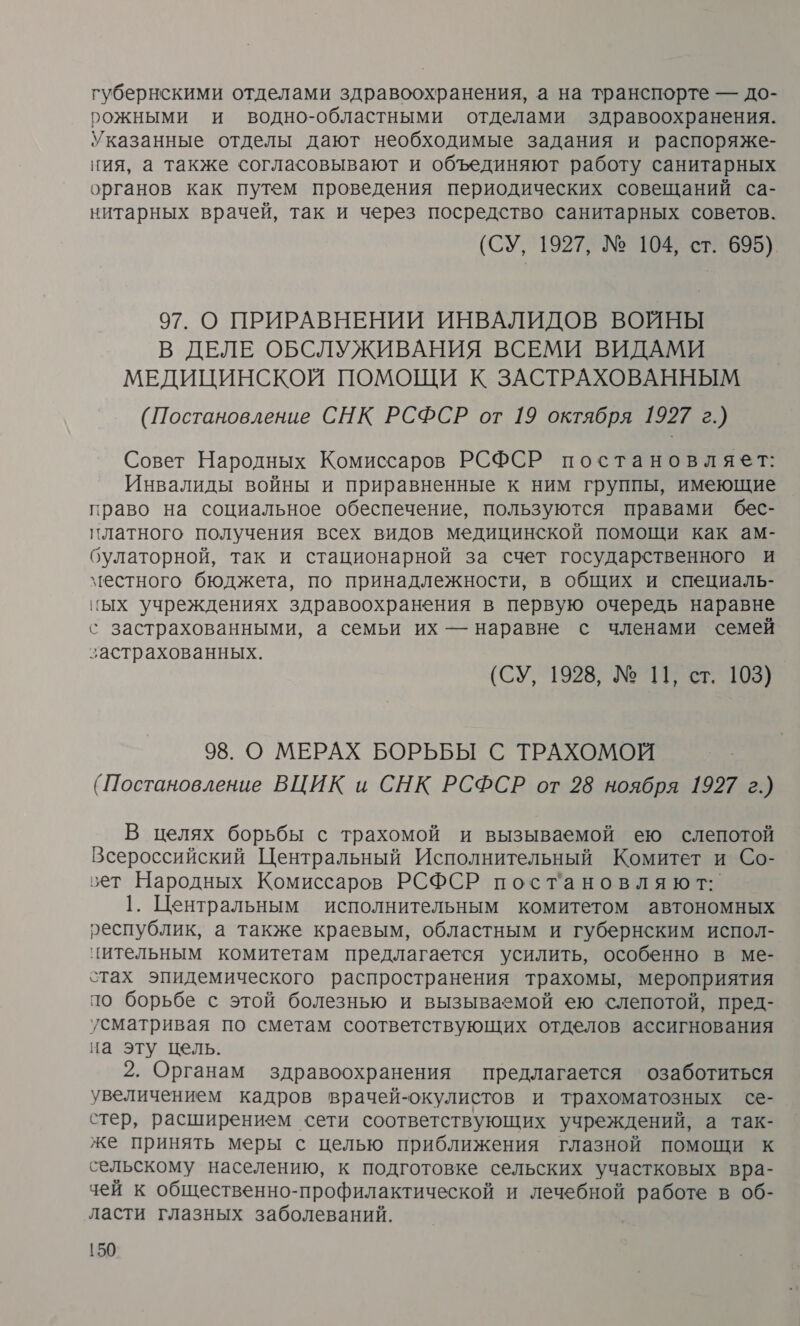 губернскими отделами здравоохранения, а на транспорте — до- рожными и водно-областными отделами здравоохранения. Указанные отделы дают необходимые задания и распоряже- ния, а также согласовывают и объединяют работу санитарных органов как путем проведения периодических совещаний са- нитарных врачей, так и через посредство санитарных советов. (СУ, 1927, № 104, ст. 695) 97. О ПРИРАВНЕНИИ ИНВАЛИДОВ ВОЙНЫ В ДЕЛЕ ОБСЛУЖИВАНИЯ ВСЕМИ ВИДАМИ МЕДИЦИНСКОЙ ПОМОЩИ К ЗАСТРАХОВАННЫМ (Постановление СНК РСФСР от 19 октября 1927 г.) Совет Народных Комиссаров РСФСР постановляет: Инвалиды войны и приравненные к ним группы, имеющие право на социальное обеспечение, пользуются правами бес- платного получения всех видов медицинской помощи как ам- булаторной, так и стационарной за счет государственного и местного бюджета, по принадлежности, в общих и специаль- ных учреждениях здравоохранения в первую очередь наравне с застрахованными, а семьи их — наравне с членами семей застрахованных. (СУ, 1928, № 11, ст. 103) 98. О МЕРАХ БОРЬБЫ С ТРАХОМОЙ (Постановление ВЦИК и СНК РСФСР от 28 ноября 1927 г.) В целях борьбы с трахомой и вызываемой ею слепотой Всероссийский Центральный Исполнительный Комитет и Со- эет Народных Комиссаров РСФСР постановляют.:. 1. Центральным исполнительным комитетом автономных республик, а также краевым, областным и губернским испол- цительным комитетам предлагается усилить, особенно в ме- стах эпидемического распространения трахомы, мероприятия по борьбе с этой болезнью и вызываемой ею слепотой, пред- усматривая по сметам соответствующих отделов ассигнования на эту цель. 2. Органам здравоохранения предлагается озаботиться увеличением кадров врачей-окулистов и трахоматозных се- стер, расширением сети соответствующих учреждений, а так- же принять меры с целью приближения глазной помощи к сельскому населению, к подготовке сельских участковых вра- чей к общественно-профилактической и лечебной работе в об- ласти глазных заболеваний.