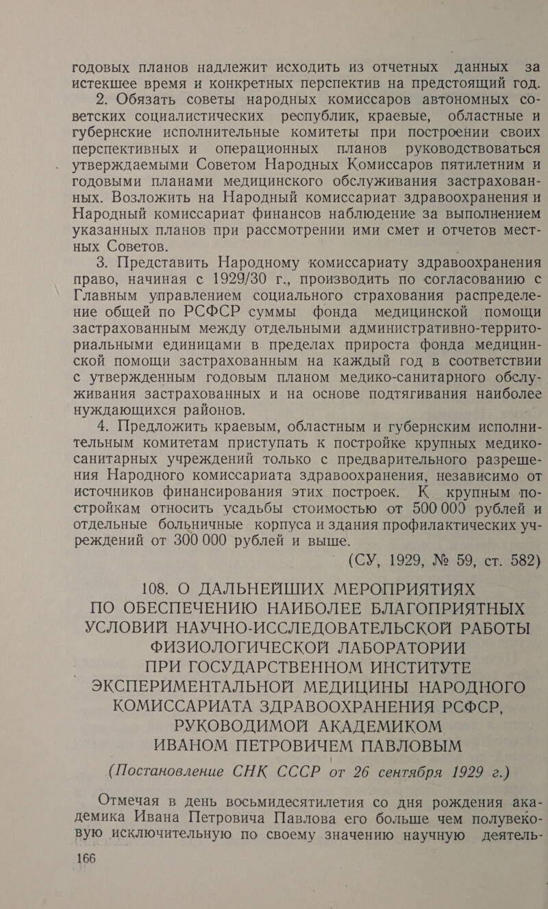 годовых планов надлежит исходить из отчетных данных за истекшее время и конкретных перспектив на предстоящий год. 2. Обязать советы народных комиссаров автономных со- ветских социалистических республик, краевые, областные и губернские исполнительные комитеты при построении своих перспективных и операционных планов руководствоваться утверждаемыми Советом Народных Комиссаров пятилетним и годовыми планами медицинского обслуживания застрахован- ных. Возложить на Народный комиссариат здравоохранения и Народный комиссариат финансов наблюдение за выполнением указанных планов при рассмотрении ими смет и отчетов мест- ных Советов. | 3. Представить Народному комиссариату здравоохранения право, начиная с 1929/30 г., производить по согласованию с Главным управлением социального страхования распределе- ние общей по РСФСР суммы фонда медицинской помощи застрахованным между отдельными административно-террито- риальными единицами в пределах прироста фонда медицин- и помощи застрахованным на каждый год в соответствии с утвержденным годовым планом медико-санитарного обслу- живания застрахованных и на основе подтягивания наиболее нуждающихся районов. 4. Предложить краевым, областным и ‘губернским исполни- тельным комитетам приступать к постройке крупных медико- санитарных учреждений только с предварительного разреше- ния Народного комиссариата здравоохранения, независимо от источников финансирования этих построек. К крупным по- стройкам относить усадьбы стоимостью от 500000 рублей и отдельные больничные корпуса и здания профилактических уч- реждений от 300 000 рублей и выше. (СУ, 1929, № 59, ст. 582) 108. О ДАЛЬНЕЙШИХ МЕРОПРИЯТИЯХ ПО ОБЕСПЕЧЕНИЮ НАИБОЛЕЕ БЛАГОПРИЯТНЫХ УСЛОВИЙ НАУЧНО-ИССЛЕДОВАТЕЛЬСКОЙ РАБОТЫ ФИЗИОЛОГИЧЕСКОЙ ЛАБОРАТОРИИ ПРИ ГОСУДАРСТВЕННОМ ИНСТИТУТЕ ЭКСПЕРИМЕНТАЛЬНОЙ МЕДИЦИНЫ НАРОДНОГО КОМИССАРИАТА ЗДРАВООХРАНЕНИЯ РСФСР, РУКОВОДИМОЙ АКАДЕМИКОМ ИВАНОМ ПЕТРОВИЧЕМ ПАВЛОВЫМ (Постановление СНК СССР от 26 сентября 1929 г.) Отмечая в день восьмидесятилетия со дня рождения ака- демика Ивана Петровича Павлова его больше чем полувеко- вую исключительную по своему значению научную деятель-