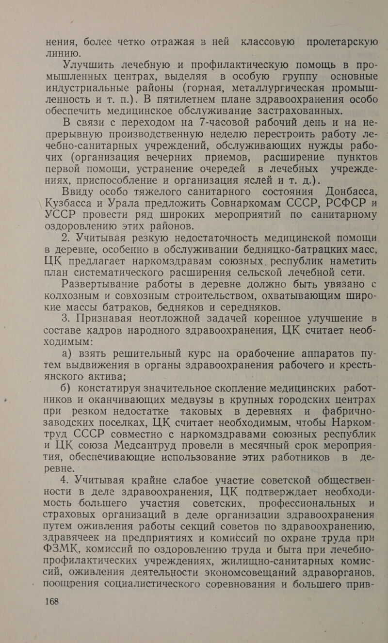 нения, более четко отражая в ней классовую пролетарскую ЛИНИЮ. Улучшить лечебную и профилактическую помощь в про- мышленных центрах, выделяя в особую группу основные индустриальные районы (горная, металлургическая промыш- ленность и т. п.). В пятилетнем плане здравоохранения особо обеспечить медицинское обслуживание застрахованных. В связи с переходом на 7-часовой рабочий день и на не- прерывную производственную неделю перестроить работу ле- чебно-санитарных учреждений, обслуживающих нужды рабо- чих (организация вечерних приемов, расширение пунктов первой помощи, устранение очередей в лечебных учрежде- ниях, приспособление и организация яслей и т. д.). Ввиду особо тяжелого санитарного состояния Донбасса, Кузбасса и Урала предложить Совнаркомам СССР, РСФСР и УССР провести ряд широких мероприятий по санитарному оздоровлению этих районов. 2. Учитывая резкую недостаточность медицинской помощи в деревне, особенно в обслуживании бедняцко-батрацких масс, ЦК предлагает наркомздравам союзных. республик наметить план систематического расширения сельской лечебной сети. Развертывание работы в деревне должно быть увязано с колхозным и совхозным строительством, охватывающим широ- кие массы батраков, бедняков и середняков. 3. Признавая неотложной задачей коренное улучшение в составе кадров народного здравоохранения, ЦК считает необ- ходимым: а) взять решительный курс на орабочение аппаратов пу- тем выдвижения в органы и рабочего и кресть-_ янского актива; 6) констатируя значительное скопление медицинских работ- ников и оканчивающих медвузы в крупных городских центрах при резком недостатке таковых в деревнях и Ффабрично- заводских поселках, ЦК считает необходимым, чтобы Нарком- труд СССР совместно с наркомздравами союзных республик и ЦК союза Медсантруд провели в месячный срок мероприя- тия, обеспечивающие использование этих работников в де- ревне. . 4. Учитывая крайне слабое участие советской обществен- ности в деле здравоохранения, ЦК подтверждает необходи- мость большего участия советских, профессиональных и страховых организаций в деле организации здравоохранения путем оживления работы секций советов по здравоохранению, здравячеек на предприятиях и комиссий по охране труда при ФЗМК, комиссий по оздоровлению труда и быта при лечебно- профилактических учреждениях, жилищно-санитарных комис- сий, оживления деятельности экономсовещаний здраворганов, поощрения социалистического соревнования и большего прив-