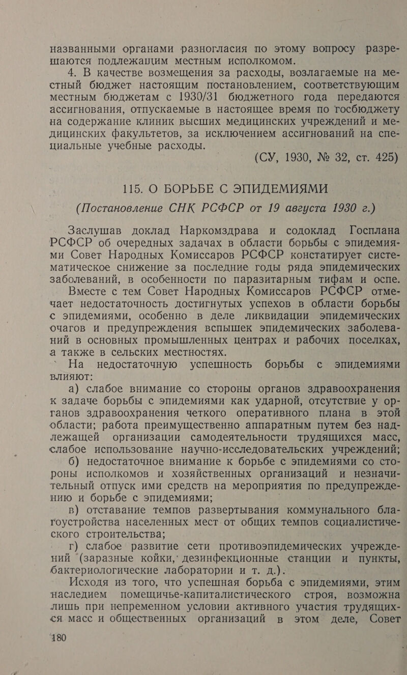 названными органами разногласия по этому вопросу разре- шаются подлежащим местным исполкомом. 4. В качестве возмещения за расходы, возлагаемые на ме- стный бюджет настоящим постановлением, соответствующим местным бюджетам с 1930/31 бюджетного года передаются ассигнования, отпускаемые в настоящее время по тосбюджету на содержание клиник высших медицинских учреждений и ме- дицинских факультетов, за исключением ассигнований на спе- циальные учебные расходы. (СУ, 1930, № 32, ст. 425) 115. О БОРЬБЕ С ЭПИДЕМИЯМИ (Постановление СНК РСФСР от 19 августа 1930 г.) Заслушав доклад Наркомздрава и содоклад Госплана РСФСР об очередных задачах в области борьбы с эпидемия- ми Совет Народных Комиссаров РСФСР констатирует систе- матическое снижение за последние годы ряда эпидемических заболеваний, в особенности по паразитарным тифам и оспе. Вместе с тем Совет Народных Комиссаров РСФСР отме- чает недостаточность достигнутых успехов в области борьбы с эпидемиями, особенно в деле ликвидации эпидемических очагов и предупреждения вспышек эпидемических заболева- ний в основных промышленных центрах и рабочих поселках, а также в сельских местностях. На недостаточную успешность борьбы с эпидемиями влияют: а) слабое внимание со стороны органов здравоохранения к задаче борьбы с эпидемиями как ударной, отсутствие у ор- ганов здравоохранения четкого оперативного плана в этой области; работа преимущественно аппаратным путем без над- лежащей организации самодеятельности трудящихся масс, слабое использование научно-исследовательских учреждений; 6) недостаточное внимание к борьбе с эпидемиями со сто- роны исполкомов и хозяйственных организаций и незначи- тельный отпуск ими средств на мероприятия по предупрежде- нию и борьбе с эпидемиями; в) отставание темпов развертывания коммунального бла- гоустройства населенных мест. от общих темпов социалистиче- ского строительства; г) слабое развитие ‘сети противоэпидемических учрежде- ний (заразные койки,` дезинфекционные станции и пункты, бактериологические лаборатории и т. д.). Исходя из того, что успешная борьба с эпидемиями, этим наследием помещичье-капиталистического строя, возможна лишь при непременном условии активного участия трудящих- ся масс и общественных организаций в этом деле, Совет