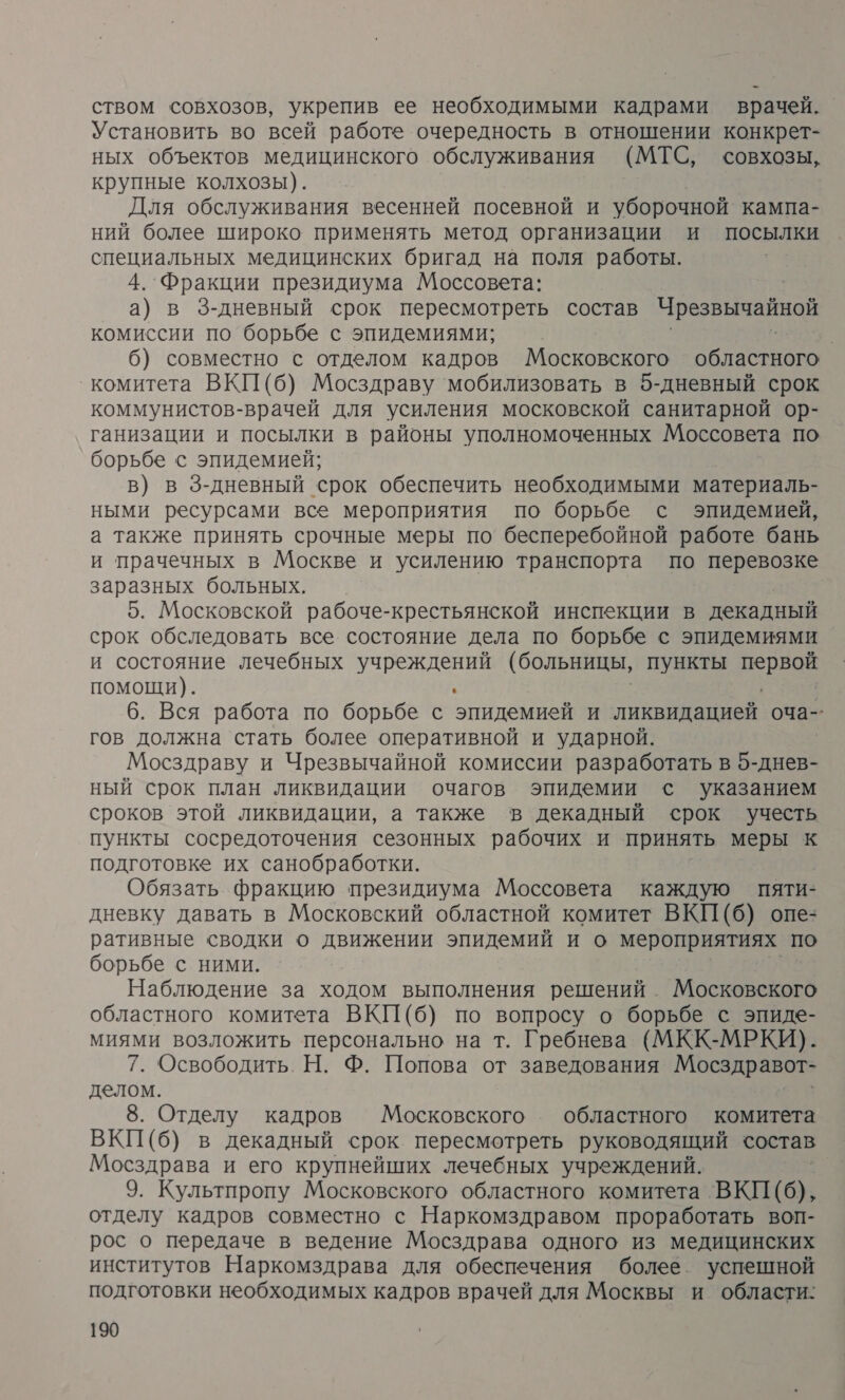 ством совхозов, укрепив ее необходимыми кадрами врачей. Установить во всей работе очередность в отношении конкрет- ных объектов медицинского обслуживания (МТС, совхозы, крупные колхозы). Для обслуживания весенней посевной и уборочной кампа- ний более широко применять метод организации и посылки специальных медицинских бригад на поля работы. 4. Фракции президиума Моссовета: а) в 3З-дневный срок пересмотреть состав Чрезвычайной комиссии по борьбе с эпидемиями; | 6) совместно с отделом кадров Московского областного комитета ВКП(б) Мосздраву ‘мобилизовать в 5-дневный срок коммунистов-врачей для усиления московской санитарной ор- ганизации и посылки в районы уполномоченных Моссовета по борьбе с эпидемией; в) в 3-дневный срок обеспечить необходимыми материаль- ными ресурсами все мероприятия по борьбе с эпидемией, а также принять срочные меры по’ бесперебойной работе бань и прачечных в Москве и усилению транспорта по перевозке заразных больных. 5. Московской рабоче-крестьянской инспекции в декадный срок обследовать все. состояние дела по борьбе с эпидемиями и состояние лечебных учреждений (больницы, пункты И помощи). ` 6. Вся работа по борьбе с эпидемией и ликвидацией оча-- гов должна стать более оперативной и ударной. Мосздраву и Чрезвычайной комиссии разработать в ана ный срок план ликвидации очагов эпидемии с указанием сроков этой ликвидации, а также в декадный срок учесть пункты сосредоточения сезонных рабочих и принять меры к подготовке их санобработки. Обязать фракцию президиума Моссовета каждую пяти- дневку давать в Московский областной комитет ВКП(б) опе= ративные сводки о движении эпидемий и о мероприятиях по борьбе с ними. Наблюдение за ходом выполнения решений. Московского областного комитета ВКП(б) по вопросу о борьбе с эпиде- миями возложить персонально на т. Гребнева (МКК-МРКИ). 7. Освободить. Н. Ф. Попова от заведования Мосздравот- делом. 8. Отделу кадров Московского областного комитета ВКП(б) в декадный срок пересмотреть руководящий состав Мосздрава и его крупнейших лечебных учреждений. 9. Культпропу Московского областного комитета ВКП(б), отделу кадров совместно с Наркомздравом проработать воп- рос о передаче в ведение Мосздрава одного из медицинских институтов Наркомздрава для обеспечения более. успешной подготовки необходимых кадров врачей для Москвы и области: