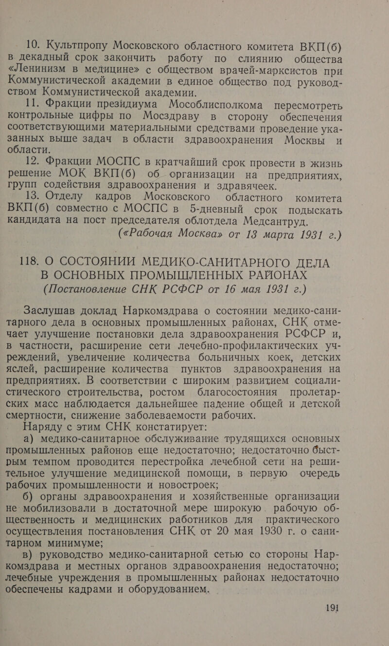 10. Культпропу Московского областного комитета ВКП (6) в декадный срок закончить работу по слиянию общества «Ленинизм в медицине» с обществом врачей-марксистов при Коммунистической академии в единое общество под руковод- ством Коммунистической академии. 11. Фракции президиума Мособлисполкома пересмотреть контрольные цифры по Мосздраву в сторону обеспечения соответствующими материальными средствами проведение ука- занных выше задач в области здравоохранения Москвы и области. 12. Фракции МОСПС в кратчайший срок провести в жизнь решение МОК ВКП(б) об организации на предприятиях, групп содействия здравоохранения и здравячеек. 13. Отделу кадров Московского областного комитета ВКП(б) совместно с МОСПС в 5-дневный срок подыскать кандидата на пост председателя облотдела Медсантруд. («Рабочая Москва» от 13 марта 1931 г.) 118. О СОСТОЯНИИ МЕДИКО-САНИТАРНОГО ДЕЛА В ОСНОВНЫХ ПРОМЫШЛЕННЫХ РАЙОНАХ (Постановление СНК РСФСР от 16 мая 1931 г.) Заслушав доклад Наркомздрава о состоянии медико-сани- тарного дела в основных промышленных районах, СНК отме- чает улучшение постановки дела здравоохранения РСФСР и, в частности, расширение сети лечебно-профилактических уч- реждений, увеличение количества больничных коек, детских яслей, расширение количества пунктов здравоохранения на предприятиях. В соответствии с широким развитием социали- стического строительства, ростом благосостояния пролетар- ских масс наблюдается дальнейшее падение общей и детской смертности, снижение заболеваемости рабочих. Наряду с этим СНК констатирует: а) медико-санитарное обслуживание трудящихся основных промышленных районов еще недостаточно; недостаточно быст- рым темпом проводится перестройка лечебной сети на реши- тельное улучшение медицинской помощи, в первую очередь рабочих промышленности и новостроек; 6) органы здравоохранения и хозяйственные организации не мобилизовали в достаточной мере широкую. рабочую об- щественность и медицинских работников для практического осуществления постановления СНК от 20 мая 1930 г. о сани- тарном минимуме; \ в) руководство медико-санитарной сетью со стороны Нар- комздрава и местных органов здравоохранения недостаточно; лечебные учреждения в промышленных районах недостаточно обеспечены кадрами и оборудованием.