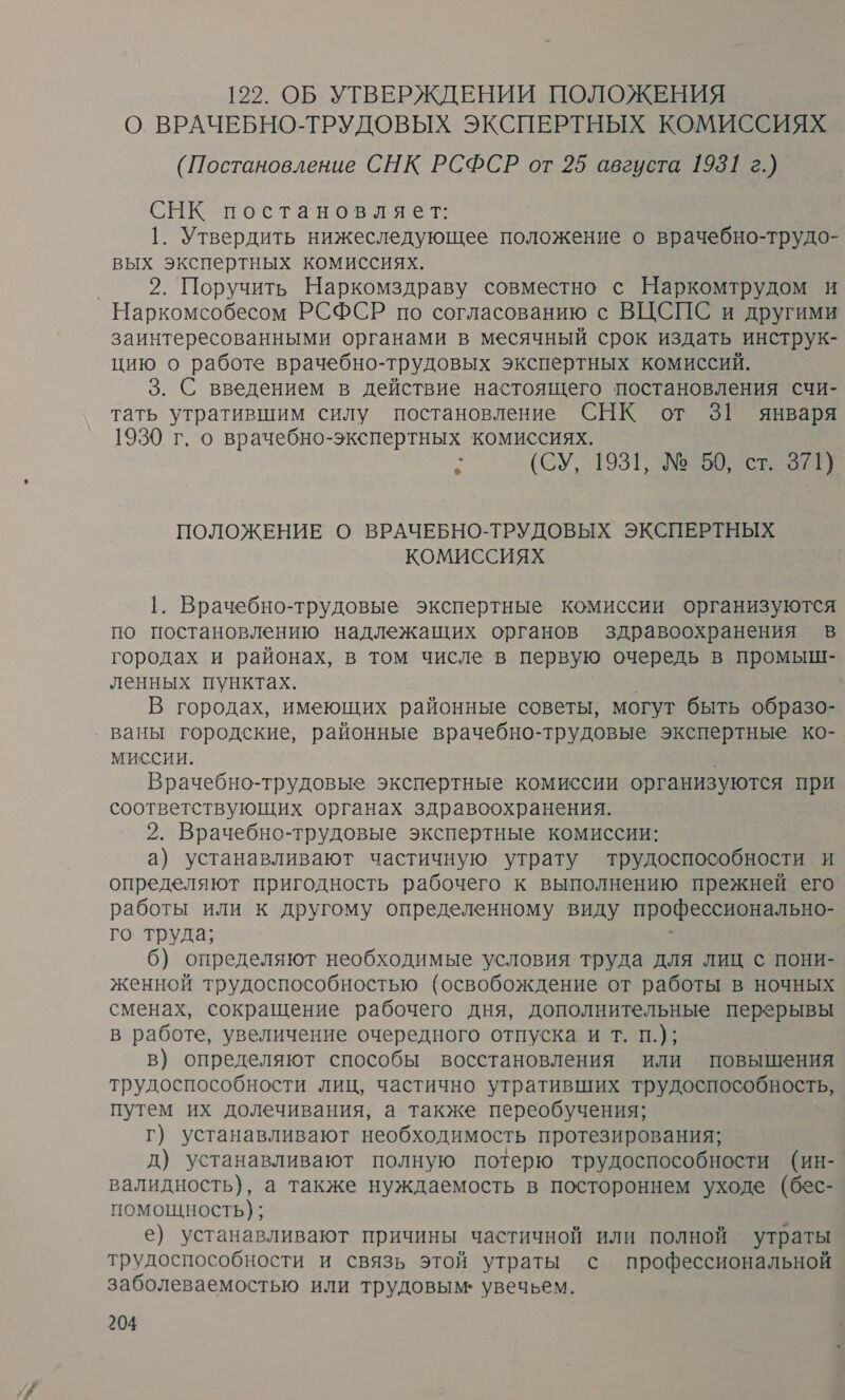 122. ОБ УТВЕРЖДЕНИИ ПОЛОЖЕНИЯ О ВРАЧЕБНО-ТРУДОВЫХ ЭКСПЕРТНЫХ КОМИССИЯХ (Постановление СНК РСФСР от 25 августа 1931 г.) СНК постановляет: 1. Утвердить нижеследующее положение о врачебно-трудо- вых экспертных комиссиях. | 2. Поручить Наркомздраву совместно с Наркомтрудом и Наркомсобесом РСФСР по согласованию с ВЦСПС и другими заинтересованными органами в месячный срок издать инструк- цию о работе врачебно-трудовых экспертных комиссий. 3. С введением в действие настоящего постановления счи- тать утратившим силу постановление СНК от 3[ января 1930 г. о врачебно-экспертных комиссиях. : (СУ, 93: №50, ст 9) ый ПОЛОЖЕНИЕ О ВРАЧЕБНО-ТРУДОВЫХ ЭКСПЕРТНЫХ КОМИССИЯХ 1. Врачебно-трудовые экспертные комиссии организуются по постановлению надлежащих органов здравоохранения в городах и районах, в том числе в первую очередь в промыш- ленных пунктах. В городах, имеющих районные советы, могут быть образо- ‚ ваны городские, районные врачебно-трудовые экспертные ко- миссии. | Врачебно-трудовые экспертные комиссии организуются при соответствующих органах здравоохранения. 2. Врачебно-трудовые экспертные комиссии: а) устанавливают частичную утрату трудоспособности и определяют пригодность рабочего к выполнению прежней его работы или к другому определенному виду профессионально- го труда; | 6) определяют необходимые условия труда для лиц с пони- женной трудоспособностью (освобождение от работы в ночных сменах, сокращение рабочего дня, дополнительные перерывы в работе, увеличение очередного отпуска и т. п.); в) определяют способы восстановления или повышения трудоспособности лиц, частично утративших трудоспособность, путем их долечивания, а также переобучения; г) устанавливают необходимость протезирования; д) устанавливают полную потерю трудоспособности (ин- валидность), а также нуждаемость в постороннем уходе (бес- помощность); е) устанавливают причины частичной или полной утраты трудоспособности и связь этой утраты с профессиональной заболеваемостью или трудовым: увечьем.