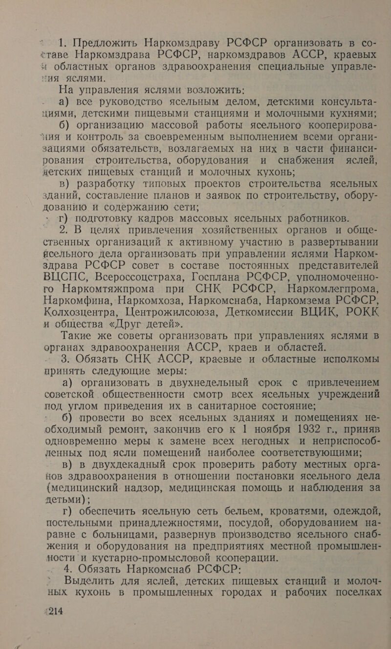 1. Предложить Наркомздраву РСФСР организовать в со- ставе Наркомздрава РСФСР, наркомздравов АССР, краевых и областных органов здравоохранения специальные управле- ия ЯСЛЯМи. На управления яслями возложить: а) все руководство ясельным делом, детскими консульта- циями, детскими пищевыми станциями и молочными кухнями; 6) организацию массовой работы ясельного кооперирова- ‘ния и контроль за своевременным выполнением всеми органи- зациями обязательств, возлагаемых на них в части финанси- рования строительства, оборудования и снабжения яслей, нетских пищевых станций и молочных кухонь; в) ‚разработку типовых проектов строительства ясельных зданий, составление планов и заявок по строительству, обору- дованию и содержанию сети; т) подготовку кадров массовых ясельных работников. 2. В целях привлечения хозяйственных органов и обще- ственных организаций к активному участию в развертывании ясельного дела организовать при управлении яслями Нарком- здрава РСФСР совет в составе постоянных представителей ВЦСПС, Всероссоцстраха, Госплана РСФСР, уполномоченно- го Наркомтяжпрома при СНК РСФСР, Наркомлегпрома, Наркомфина, `Наркомхоза, Наркомснаба, Наркомзема РСФСР, Колхозцентра, Центрожилсоюза, Деткомиссии ВЦИК, РОКК и общества «Друг детей». Такие же советы организовать при управлениях яслями в органах здравоохранения АССР, краев и областей. . 3. Обязать СНК АССР, краевые и областные исполкомы принять следующие меры: а) организовать в двухнедельный срок с привлечением советской общественности смотр всех ясельных учреждений под углом приведения их в санитарное состояние; 6) провести во всех ясельных зданиях и помещениях не- обходимый ремонт, закончив его к 1 ноября 1932 г., приняв одновременно меры к замене всех негодных и неприспособ- ленных под ясли помещений наиболее соответствующими; в) в двухдекадный срок проверить работу местных орга- нов здравоохранения в отношении постановки ясельного дела {медицинский. надзор, медицинская помощь и наблюдения за детьми); г) обеспечить ясельную сеть бельем, кроватями, одеждой, постельными принадлежностями, посудой, оборудованием на- равне с больницами, развернув производство ясельного снаб- жения и оборудования на предприятиях местной промышлен- ности`и кустарно-промысловой ксоперации. 4. Обязать Наркомснаб РСФСР: Выделить для яслей, детских пищевых станций и молоч- ных кухонь в промышленных городах и рабочих поселках