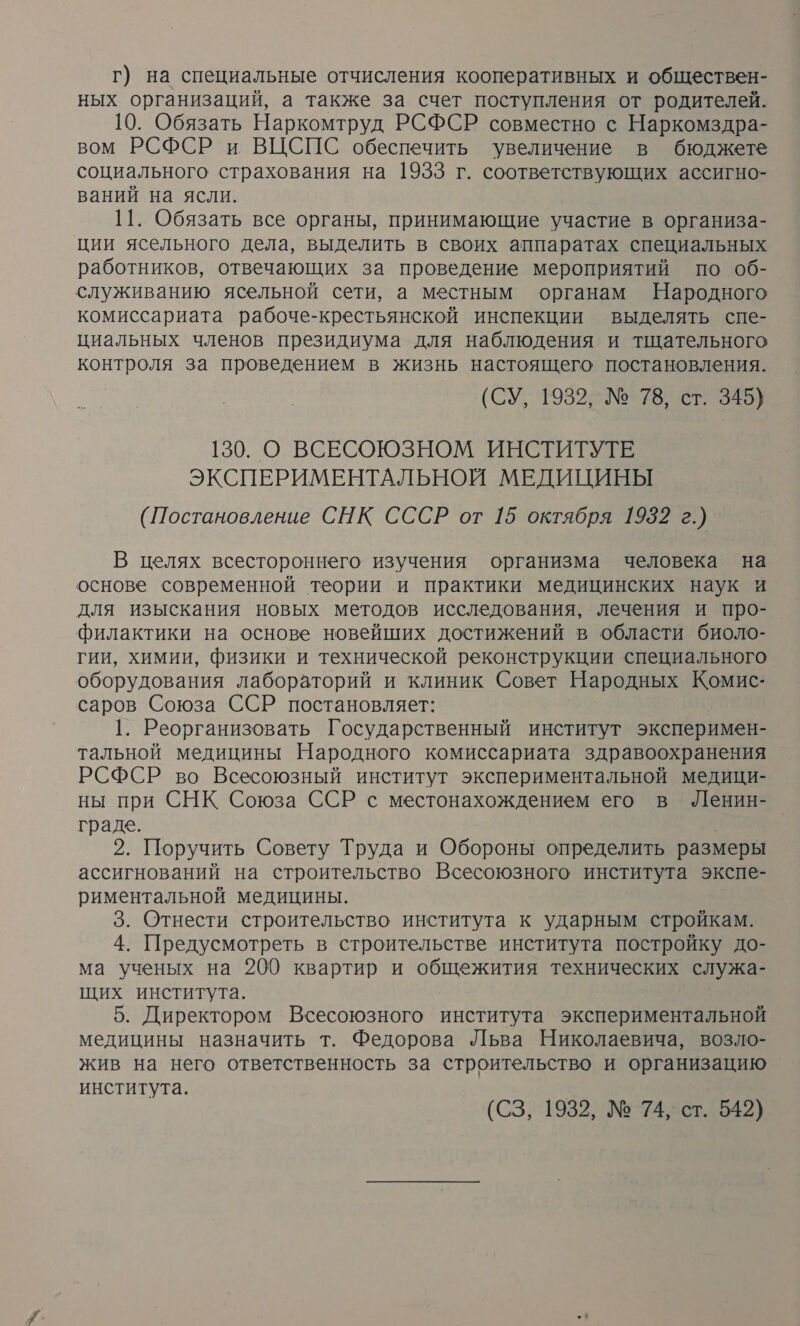 г) на специальные отчисления кооперативных и обществен- ных организаций, а также за счет поступления от родителей. 10. Обязать Наркомтруд РСФСР совместно с Наркомздра- вом РСФСР и ВЦСПС обеспечить увеличение в бюджете социального страхования на 1933 г. соответствующих ассигно- ваний на ясли. 11. Обязать все органы, принимающие участие в организа- ции ясельного дела, выделить в своих аппаратах специальных работников, отвечающих за проведение мероприятий по об- служиванию ясельной сети, а местным органам Народного комиссариата рабоче-крестьянской инспекции выделять спе- циальных членов президиума для наблюдения и тщательного КН за проведением в жизнь настоящего постановления. (СУ, 1939, № 78, ст. 345) 130. О ВСЕСОЮЗНОМ ИНСТИТУТЕ ЭКСПЕРИМЕНТАЛЬНОЙ МЕДИЦИНЫ (Постановление СНК СССР от 15 октября 1952 г.) В целях всестороннего изучения организма человека на основе современной теории и практики медицинских наук и для изыскания новых методов исследования, лечения и про- филактики на основе новейших достижений в области биоло- гии, химии, физики и технической реконструкции специального оборудования лабораторий и клиник Совет Народных Комис- саров Союза ССР постановляет: 1. Реорганизовать Государственный институт эксперимен- тальной медицины Народного комиссариата здравоохранения РСФСР во Всесоюзный институт экспериментальной медици- ны при СНК Союза ССР с местонахождением его в Ленин- граде. 2. Поручить Совету Труда и Обороны определить размеры ассигнований на строительство Всесоюзного института экспе- риментальной медицины. 3. Отнести строительство института к ударным стройкам. 4. Предусмотреть в строительстве института постройку до- ма ученых на 200 квартир и общежития технических служа- щих института. 5. Директором Всесоюзного института экспериментальной медицины назначить т. Федорова Льва Николаевича, возло- жив на него ответственность за строительство и организацию института. (СЗ, 1932, № 74, ст. 542)