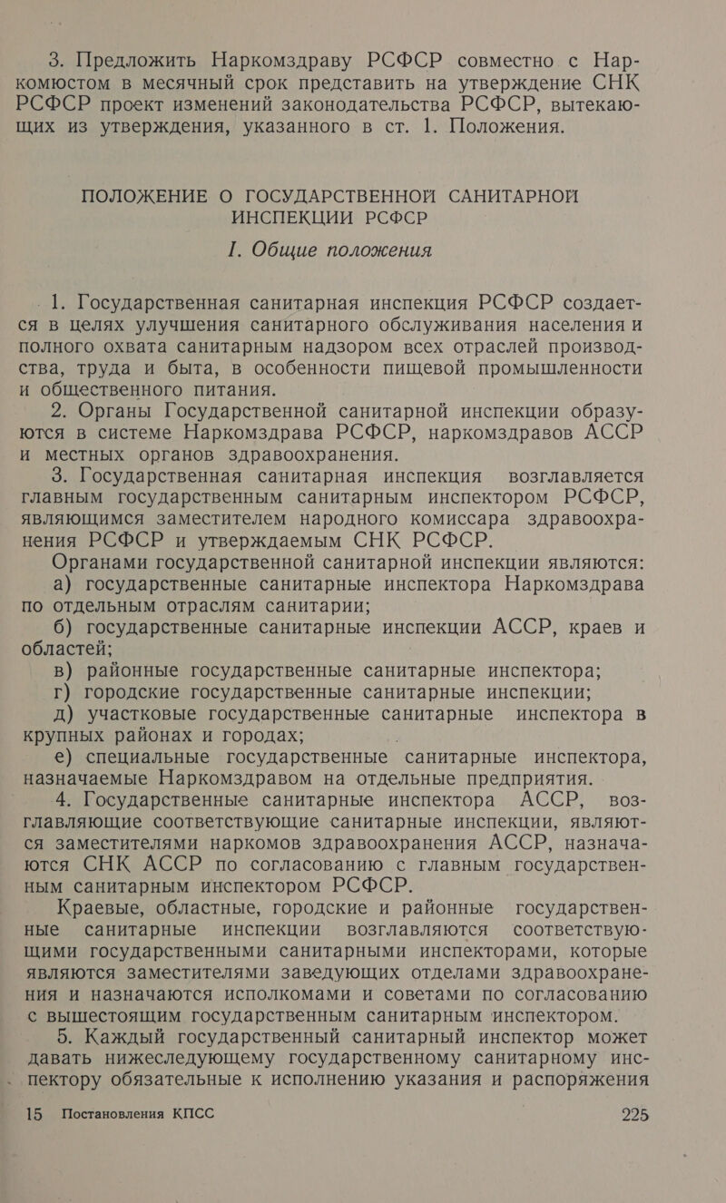 3. Предложить Наркомздраву РСФСР совместно с Нар- комюстом в месячный срок представить на утверждение СНК РСФСР проект изменений законодательства РСФСР, вытекаю- щих из утверждения, указанного в ст. 1. Положения. ПОЛОЖЕНИЕ О ГОСУДАРСТВЕННОЙ САНИТАРНОЙ ИНСПЕКЦИИ РСФСР [. Общие положения ‚ 1. Государственная санитарная инспекция РСФСР создает- ся в целях улучшения санитарного обслуживания населения и полного охвата санитарным надзором всех отраслей производ- ства, труда и быта, в особенности пищевой промышленности и общественного питания. 2. Органы Государственной санитарной инспекции образу- ются в системе Наркомздрава РСФСР, наркомздравов АССР и местных органов здравоохранения. 3. Государственная санитарная инспекция возглавляется главным государственным санитарным инспектором РСФСР, являющимся заместителем народного комиссара здравоохра- нения РСФСР и утверждаемым СНК РСФСР. Органами государственной санитарной инспекции являются: а) государственные санитарные инспектора Наркомздрава по отдельным отраслям санитарии; | б) государственные санитарные инспекции АССР, краев и областей; в) районные государственные санитарные инспектора; г) городские государственные санитарные инспекции; д) участковые государственные санитарные инспектора в крупных районах и городах; е) специальные государственные “санитарные инспектора, назначаемые Наркомздравом на отдельные предприятия. 4. Государственные санитарные инспектора АССР, воз- главляющие соответствующие санитарные инспекции, являют- ся заместителями наркомов здравоохранения АССР, назнача- ются СНК АССР по согласованию с главным государствен- ным санитарным инспектором РСФСР. Краевые, областные, городские и районные государствен- ные санитарные инспекции возглавляются соответствую- щими государственными санитарными инспекторами, которые являются заместителями заведующих отделами здравоохране- ния и назначаются исполкомами и советами по согласованию с вышестоящим государственным санитарным инспектором. 5. Каждый государственный санитарный инспектор может давать нижеследующему государственному санитарному инс- ‚ пектору обязательные к исполнению указания и распоряжения