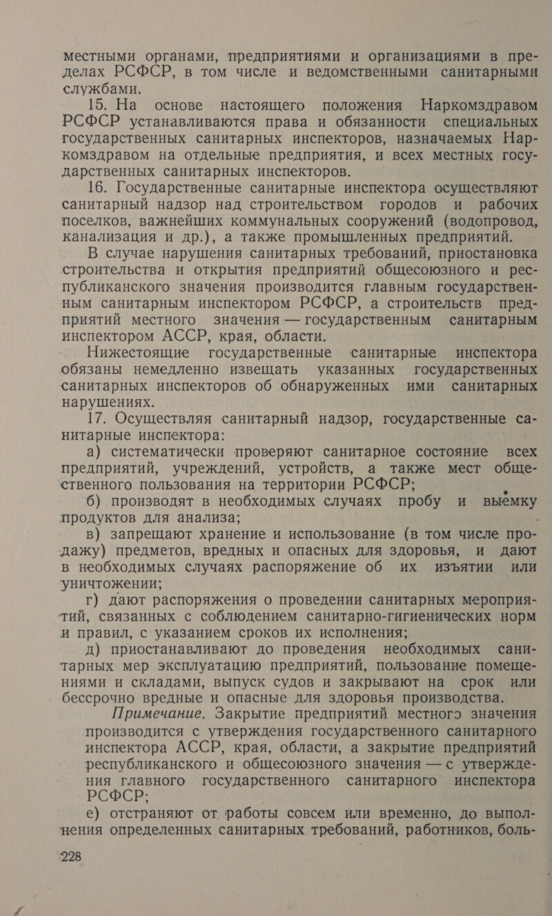 местными органами, предприятиями и организациями в пре- делах РСФСР, в том числе и ведомственными санитарными службами. 15. На основе настоящего положения Наркомздравом РСФСР устанавливаются права и обязанности специальных государственных санитарных инспекторов, назначаемых Нар- комздравом на отдельные предприятия, и всех местных госу- дарственных санитарных инспекторов. 16. Государственные санитарные инспектора осуществляют санитарный надзор над строительством городов и рабочих поселков, важнейших коммунальных сооружений (водопровод, канализация и др.), а также промышленных предприятий. В случае нарушения санитарных требований, приостановка строительства и открытия предприятий общесоюзного и рес- публиканского значения производится главным государствен- ным санитарным инспектором РСФСР, а строительств пред- приятий местного значения — государственным санитарным инспектором АССР, края, области. Нижестоящие государственные санитарные инспектора обязаны немедленно извещать указанных государственных санитарных инспекторов об обнаруженных ими санитарных нарушениях. 17. Осуществляя санитарный надзор, государственные са- нитарные инспектора: а) систематически проверяют санитарное состояние всех предприятий, учреждений, устройств, а также мест обще- ственного пользования на территории РСФСР; 6) производят в необходимых случаях пробу И выёмку продуктов для анализа; в) запрещают хранение и использование (в том числе про- дажу) предметов, вредных и опасных для здоровья, и дают в необходимых случаях распоряжение об их изъятии или уничтожении; г) дают распоряжения о проведении санитарных мероприя- тий, связанных с соблюдением санитарно-гигиенических норм и правил, с указанием сроков их исполнения; д) приостанавливают до проведения необходимых сани- тарных мер эксплуатацию предприятий, пользование помеще- ниями и складами, выпуск судов и закрывают на срок или бессрочно вредные и опасные для здоровья производства. Примечание. Закрытие предприятий местного значения производится с утверждения государственного санитарного инспектора АССР, края, области, а закрытие предприятий республиканского и общесоюзного значения — с утвержде- ния главного государственного санитарного инспектора РСФСР: е) отстраняют от работы совсем или временно, до выпол- нения определенных санитарных требований, работников, боль-