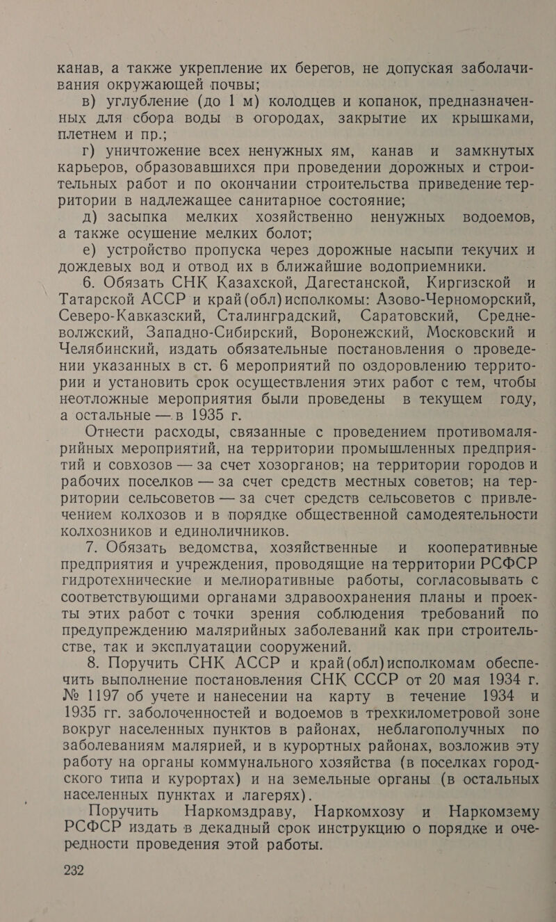 канав, а также укрепление их берегов, не допуская заболачи- вания окружающей почвы; в) углубление (до 1 м) колодцев и копанок, предназначен- ных для сбора воды в огородах, закрытие их крышками, плетнем и пр.; г) уничтожение всех ненужных ям, канав и замкнутых карьеров, образовавшихся при проведении дорожных и строи- тельных работ и по окончании строительства приведение тер- ритории в надлежащее санитарное состояние; д) засыпка мелких хозяйственно ненужных водоемов, а также осушение мелких болот; е) устройство пропуска через дорожные насыпи текучих и дождевых вод и отвод их в ближайшие водоприемники. 6. Обязать СНК Казахской, Дагестанской, Киргизской и Татарской АССР и край(обл)исполкомы: Азово-Черноморский, Северо-Кавказский, Сталинградский, Саратовский, Средне- волжский, Западно-Сибирский, Воронежский, Московский и Челябинский, издать обязательные постановления о проведе- нии указанных в ст. 6 мероприятий по оздоровлению террито- рии и установить срок осуществления этих работ с тем, чтобы неотложные мероприятия были проведены в текущем году, а остальные — в 19365 г. Отнести расходы, связанные с проведением противомаля- рийных мероприятий, на территории промышленных предприя- тий и совхозов — за счет хозорганов; на территории городов и рабочих поселков — за счет средств местных советов; на тер- ритории сельсоветов — за счет средств сельсоветов с привле- чением колхозов и в порядке общественной самодеятельности колхозников и единоличников. 7. Обязать ведомства, хозяйственные и кооперативные предприятия и учреждения, проводящие на территории РСФСР гидротехнические и мелиоративные работы, согласовывать с соответствующими органами здравоохранения планы и проек- ты этих работ с точки зрения соблюдения требований по предупреждению малярийных заболеваний как при строитель- стве, так и эксплуатации сооружений. 8. Поручить СНК АССР и край(обл)исполкомам обеспе- чить выполнение постановления СНК СССР от 20 мая 1934 г. № 1197 об учете и нанесении на карту в течение 1934 и 1935 гг. заболоченностей и водоемов в трехкилометровой зоне вокруг населенных пунктов в районах, неблагополучных по заболеваниям малярией, и в курортных районах, возложив эту работу на органы коммунального хозяйства (в поселках город- ского типа и курортах) и на земельные органы (в остальных населенных пунктах и лагерях). Поручить Наркомздраву, Наркомхозу и Наркомзему РСФСР издать в декадный срок инструкцию о порядке и оче- редности проведения этой работы.