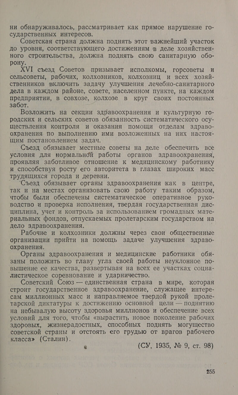 ни обнаруживалось, рассматривает как прямое нарушение го- сударственных интересов. Советская страна должна поднять этот важнейший участок до уровня, соответствующего достижениям в деле хозяйствен- ного строительства, должна поднять свою санитарную обо- рону. ХУГ съезд Советов призывает исполкомы, горсоветы и сельсоветы, рабочих, колхозников, колхозниц и всех хозяй- ственников включить задачу улучшения лечебно-санитарного дела в каждом районе, совете, населенном пункте, на каждом предприятии, в совхозе, колхозе в круг своих постоянных забот. Возложить на секции здравоохранения и культурную го- родских и сельских советов обязанность ‘систематического осу- ществления контроля и оказания помощи отделам здраво- охранения по выполнению ими возложенных на них настоя- щим постановлением задач. Съезд обязывает местные советы на деле обеспечить все условия для нормальной работы органов здравоохранения, проявляя заботливое отношение к медицинскому работнику и способствуя росту его авторитета в глазах широких масс трудящихся города и деревни. _ Съезд обязывает органы здравоохранения как в Центре, так и на местах организовать свою работу таким образом, чтобы были обеспечены систематическое оперативное руко- водство и проверка исполнения, твердая государственная дис- циплина, учет и контроль за использованием громадных мате- риальных фондов, отпускаемых пролетарским государством на дело здравоохранения. | Рабочие и колхозники должны через свои общественные организации прийти на помощь задаче улучшения здраво- охранения. Органы здравоохранения и медицинские работники обя- заны положить во главу угла своей работы неуклонное по- вышение ее качества, развертывая на всех ее участках социа- ‘листическое соревнование и ударничество. Советский Союз — единственная страна в мире, которая строит государственное здравоохранение, служащее интере- сам миллионных масс и направляемое твердой рукой проле- тарской диктатуры к достижению основной цели — поднятию на небывалую высоту здоровья миллионов и обеспечение всех условий для того, чтобы «вырастить новое поколение рабочих здоровых, жизнерадостных, способных поднять могущество советской страны и отстоять его грудью от врагов рабочего класса» (Сталин). « (СУ, 1935, № 9, ст. 98)