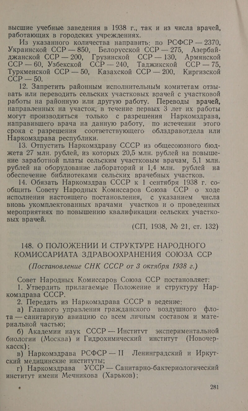 высшие учебные заведения в 1938 г., так и из числа врачей, работающих в городских учреждениях. Из указанного количества направить: по РСФСР — 2370, Украинской ССР — 850, Белорусской ССР — 275, Азербай- джанской ССР — 200, Грузинской ССР — 130, Армянской ССР — 60, Узбекской ССР — 240, Таджикской ССР — 75, Туркменской ССР — 50, Казахской ССР — 200, Киргизской ССР — 50. _ 12. Запретить районным исполнительным комитетам отзы- вать или переводить сельских участковых врачей с участковой работы на районную или другую работу. Переводы врачей, направленных на участок, в течение первых 3 лет их работы могут производиться только с разрешения Наркомздрава, направившего врача на данную работу, по истечении этого срока с разрешения соответствующего облздравотдела или Наркомздрава республики. 13. Отпустить Наркомздраву СССР из общесоюзного бюд- жета 27 млн. рублей, из которых 20,5 млн. рублей на повыше- ние заработной платы сельским участковым врачам, 5,1 млн. рублей на оборудование лабораторий и 1,4 млн. рублей на обеспечение библиотеками сельских врачебных участков. 14. Обязать Наркомздрав СССР к | сентября 1938 г. со- общить Совету Народных Комиссаров Союза ССР о ходе исполнения настоящего постановления, с указанием числа вновь укомплектованных врачами участков и о проведенных мероприятиях по повышению квалификации. сельских участко- вых врачей. Их (СП, 1938, № 21, ст. 132) 148. О ПОЛОЖЕНИИ И СТРУКТУРЕ НАРОДНОГО КОМИССАРИАТА ЗДРАВООХРАНЕНИЯ СОЮЗА ССР (Постановление СНК СССР от 3 октября 1938 г.) Совет Народных Комиссаров Союза ССР постановляет: 1. Утвердить прилагаемые Положение и структуру Нар- комздрава СССР. 2. Передать из Наркомздрава СССР в ведение: а) Главного управления гражданского воздушного фло- та — санитарную авиацию со всем личным составом и мате- риальной частью; 6) Академии наук СССР — Институт экспериментальной биологии (Москва) и Гидрохимический институт (Новочер- касск); в) Наркомздрава РСФСР — П Ленинградский и Иркут- ский медицинские институты; г) Наркомздрава УССР — Санитарно-бактериологический институт имени Мечникова (Харьков);