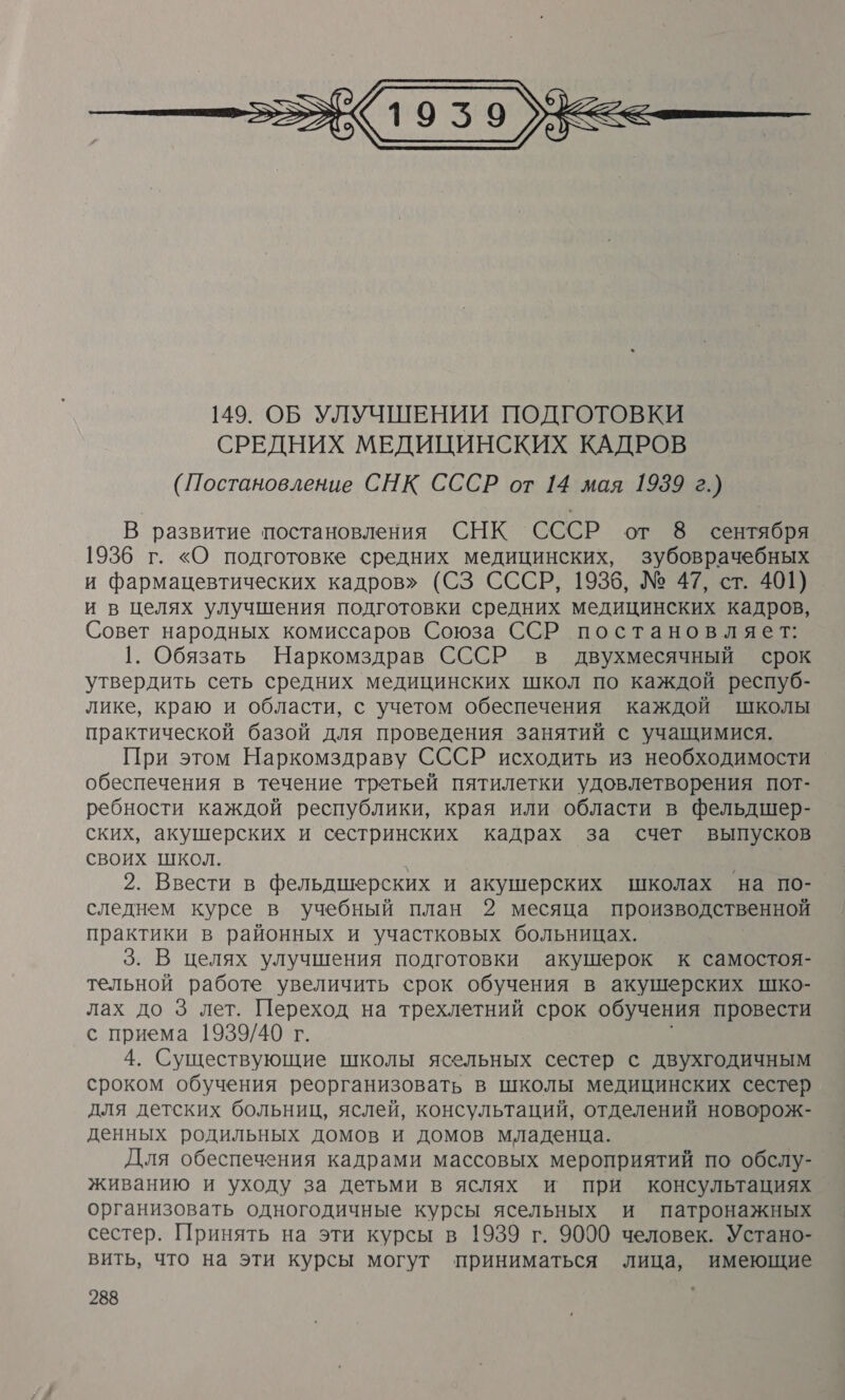  В развитие постановления СНК СССР от 8 сентября 1936 г. «О подготовке средних медицинских, зубоврачебных и фармацевтических кадров» (СЗ СССР, 1936, № 47, ст. 401) и в целях улучшения подготовки средних медицинских кадров, Совет народных комиссаров Союза ССР постановляет: 1. Обязать Наркомздрав СССР в двухмесячный срок утвердить сеть средних медицинских школ по каждой респуб- лике, краю и области, с учетом обеспечения каждой школы практической базой для проведения занятий с учащимися. При этом Наркомздраву СССР исходить из необходимости обеспечения в течение третьей пятилетки удовлетворения пот- ребности каждой республики, края или области в фельдшер- ских, акушерских и сестринских кадрах за счет выпусков своих школ. И 2. Ввести в фельдшерских и акушерских школах на по- следнем курсе в учебный план 2 месяца производственной практики в районных и участковых больницах. 3. В целях улучшения подготовки акушерок к самостоя- тельной работе увеличить срок обучения в акушерских шко- лах до 3 лет. Переход на трехлетний срок обучения провести с приема 1939/40 г. 4. Существующие школы ясельных сестер с двухгодичным сроком обучения реорганизовать в школы медицинских сестер для детских больниц, яслей, консультаций, отделений новорож- денных родильных домов и домов младенца. Для обеспечения кадрами массовых мероприятий по обслу- живанию и уходу за детьми в яслях и при консультациях организовать одногодичные курсы ясельных и патронажных сестер. Принять на эти курсы в 1939 г. 9000 человек. Устано- вить, что на эти курсы могут приниматься лица, имеющие