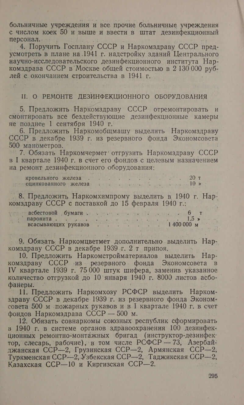 больничные учреждения и все прочие больничные учреждения с числом коек 50 и выше и ввести в штат дезинфекционный персонал... 4. ры Госплану СССР И ` Наркомздраву св пред- усмотреть в плане на.1941 г. надстройку зданий Центрального научно-исследовательского дезинфекционного института Нар- комздрава СССР в Москве общей стоимостью в 2 130 000 руб- лей с окончанием строительства в 1941 г. П. О РЕМОНТЕ ДЕЗИНФЕКЦИОННОГО ОБОРУДОВАНИЯ _ 5. Предложить 'Наркомздраву СССР отремонтировать и смонтировать все бездействующие дезинфекционные камеры не позднее 1 сентября 1940 г. 6. Предложить Наркомобщмашу выделить Наркомздраву СССР в декабре 1939 г. из резервного фонда Экономсовета 500 манометров. 7. Обязать Наркомчермет: отгрузить Наркомздраву СССР в [ квартале 1940 г. в счет его фондов с целевым назначением на ремонт дезинфекционного оборудования: о. 2От зоцинкованного. &gt; железа о ос. ыы Предложить Наркомхимпрому выделить в 1940 г. Нар- комздраву СССР с поставкой до 15 февраля 1940 г.: ВЕ ОВОЙ бумаги: оо лоб т ° паронита. . Е а О У АЖ всасывающих рукавов А 1400 000 м 9. @бязать: Наркомцветмет дополнительно. выделить Нар. комздраву СССР в декабре 1939г. ® т припоя. 10. Предложить Наркомстройматериалов выделить Нар- комздраву СССР ‹из. резервного. фонда Экономсовета в ГУ квартале 1939 г. 75 000 штук шифера, заменив указанное количество отгрузкой до 10 ‘января 1940 г. 8000 листов .асбо- фанеры. чи Предложить Наркомхозу РСФСР выделить Нарком- здраву СССР в декабре 1939 г. из резервного фонда Эконом- совета 500 м пожарных рукавов и в [ квартале 1940 г. в счет фондов Наркомздрава СССР — 500 м. ° ]2. Обязать совнаркомы союзных республик сформировать в 1940 г. в системе органов здравоохранения 100 дезинфек- ционных ремонтно-монтажных бригад (инструктор-дезинфек- тор, слесарь, рабочие), ‘в том числе РСФСР — 73, Азербай- джанская ССР—2, Грузинская ССРЬ—2, Армянская ССР—2, Туркменская ССР, ‚Узбекская ССР-—=2,- Таджикская ССР—2, Казахская ССР—10 и Киргизская ССР—2.