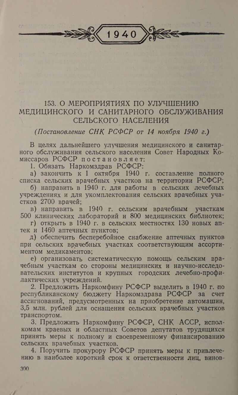  (Постановление СНК РСФСР от 14 ноября 1940 г.) В целях дальнейшего улучшения медицинского и санитар- ного обслуживания сельского населения Совет Народных Ко- миссаров РСФСР постановляет: 1. Обязать Наркомздрав РСФСР: а) закончить к [ октября 1940 г. составление полного списка сельских врачебных участков на территории РСФСР; 6) направить в 1940 г. для работы в сельских лечебных учреждениях и для укомплектования сельских врачебных уча- стков 2700 врачей; в) направить в 1940 г. сельским врачебным участкам 500 клинических лабораторий и 800 медицинских библиотек; г) открыть в 1940 г. в сельских местностях 130 новых ап- тек и 1460 аптечных пунктов; д) обеспечить бесперебойное снабжение аптечных пунктов при сельских врачебных участках соответствующим ассорти- ментом медикаментов; е) организовать систематическую помощь сельским вра- чебным участкам со стороны медицинских и научно-исследо- вательских институтов и крупных городских лечебно-профи- лактических учреждений. 2. Предложить Наркомфину РСФСР выделить в 1940 г. по республиканскому бюджету Наркомздрава РСФСР за счет ассигнований, предусмотренных на приобретение автомашин, 3,5 млн. рублей для оснащения сельских врачебных участков транспортом. 3. Предложить Наркомфину РСФСР, СНК АССР, испол- комам краевых и областных Советов депутатов трудящихся принять меры к полному и своевременному финансированию сельских врачебных участков. 4. Поручить прокурору РСФСР принять меры к привлече- нию в наиболее короткий срок к ответственности лиц, винов-