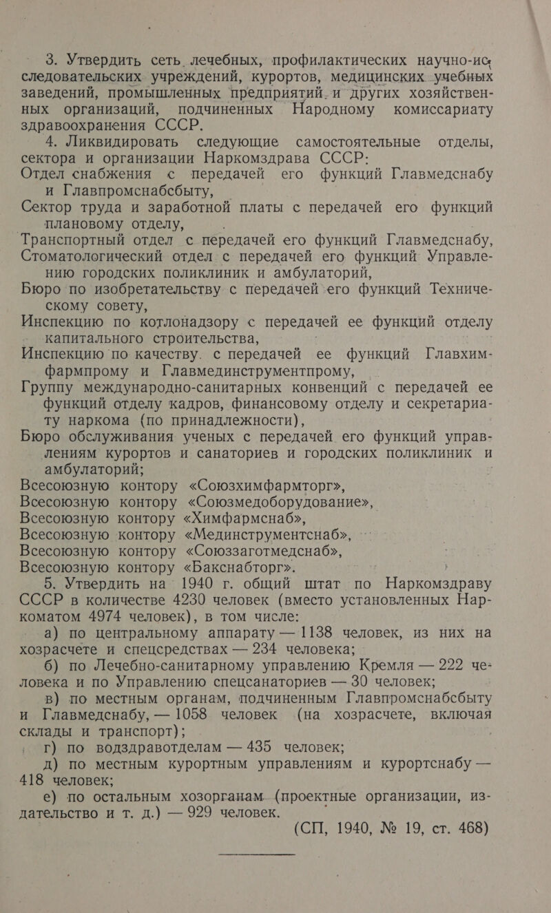 3. Утвердить сеть. лечебных, профилактических научно-ис следовательских учреждений, курортов, медицинских. учебных заведений, промышленных предприятий. и других хозяйствен- ных организаций, подчиненных Народному комиссариату здравоохранения СССР. 4. Ликвидировать следующие самостоятельные отделы, сектора и организации Наркомздрава СССР: Отдел снабжения с передачей его функций Главмедснабу и Главпромснабсбыту, | Сектор труда и заработной платы с передачей его функций о плановому отделу, Транспортный отдел с передачей его функций Главмедснабу, Стоматологический отдел с передачей его функций Управле- нию городских поликлиник и амбулаторий, Бюро по изобретательству с передачей ‘его функций Техниче- скому совету, Инспекцию по котлонадзору с передачей ее функций отделу - капитального строительства, Инспекцию `по. качеству. с передачей ее функций Главхим- фармпрому и Главмединструментпрому, Группу международно-санитарных конвенций с передачей ее функций отделу кадров, финансовому отделу и Варя. ту наркома (по принадлежности), Бюро обслуживания ученых с передачей его функций управ- лениям курортов и санаториев и городских поликлиник и амбулаторий; Всесоюзную контору «Союзхимфармторг», Всесоюзную контору «Союзмедоборудование»,. Всесоюзную контору «Химфармснаб», Всесоюзную контору «Мединструментснаб», Всесоюзную контору «Союззаготмедснаб», Всесоюзную контору «Бакснабторг». 5. Утвердить на 1940 г. общий штат. по Наркомздраву СССР в количестве 4230 человек (вместо установленных Нар- коматом 4974 человек), в том числе: а) по центральному аппарату — 1138 человек, из них на хозрасчете и спецсредствах — 234 человека; 6) по Лечебно-санитарному управлению Кремля — 222 че: ловека и по Управлению спецсанаториев — 30 человек; в) по местным органам, подчиненным Главпромснабсбыту и Главмедснабу, — 1058 человек (на хозрасчете, включая склады и транспорт); ‚ Г) по водздравотделам — 435 человек; д) по местным курортным управлениям и курортснабу — 418 человек; е) по остальным хозорганам (проектные организации, из- дательство и т. д.) — 929 человек.