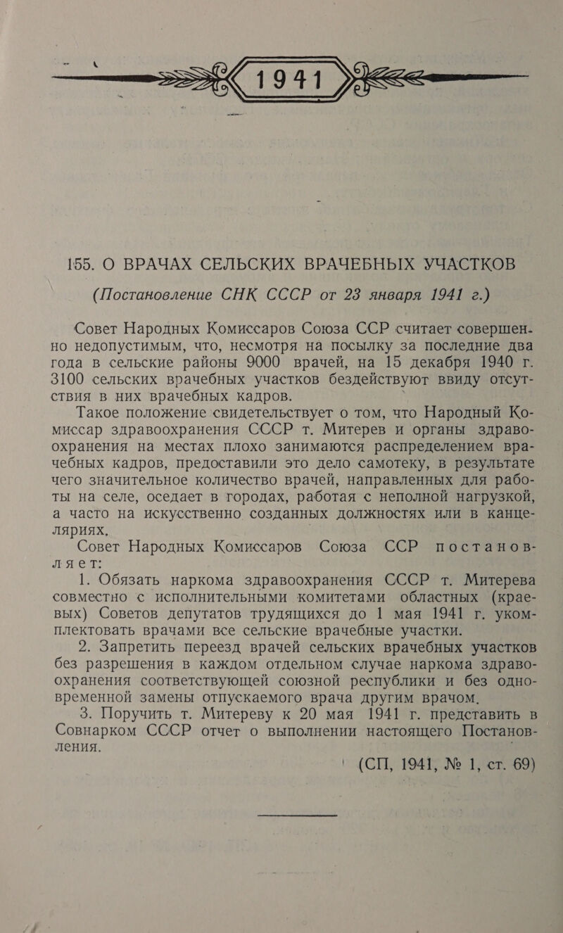  Совет Народных Комиссаров Союза ССР считает совершен- но недопустимым, что, несмотря на посылку за последние два года в сельские районы 9000 врачей, на 15 декабря 1940 г. 3100 сельских врачебных участков бездействуют ввиду отсут- ствия в них врачебных кадров. Такое положение свидетельствует о том, что Народный Ко- миссар здравоохранения СССР т. Митерев и органы здраво- охранения на местах плохо занимаются распределением вра- чебных кадров, предоставили это дело самотеку, в результате чего значительное количество врачей, направленных для рабо- ты на селе, оседает в городах, работая &lt; неполной нагрузкой, а часто на искусственно созданных должностях или в канце- ляриях. Совет Народных Комиссаров Союза ССР постанов- ляет: 1. Обязать наркома здравоохранения СССР т. Митерева совместно &lt; исполнительными комитетами областных (крае- вых) Советов депутатов трудящихся до 1 мая 1941 г. уком- плектовать врачами все сельские врачебные участки. 2. Запретить переезд врачей сельских врачебных участков без разрешения в каждом отдельном случае наркома здраво- охранения соответствующей союзной республики и без одно- временной замены отпускаемого врача другим врачом. 3. Поручить т. Митереву к 20 мая 1941 г. представить в Совнарком СССР отчет о выполнении настоящего Постанов- ления. |