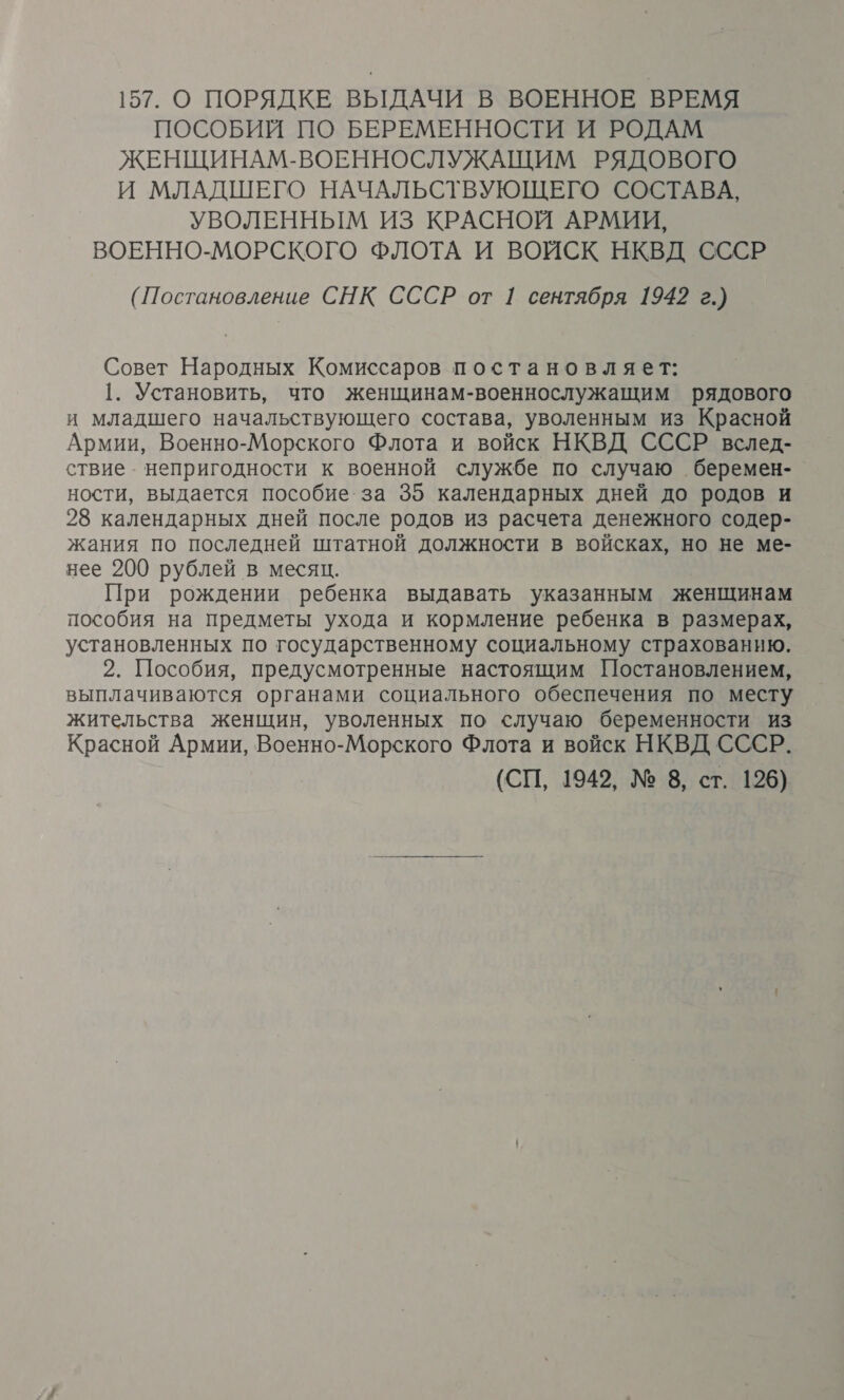 ПОСОБИЙ ПО БЕРЕМЕННОСТИ И РОДАМ ЖЕНЩИНАМ-ВОЕННОСЛУЖАЩИМ РЯДОВОГО И МЛАДШЕГО НАЧАЛЬСТВУЮЩЕГО СОСТАВА, УВОЛЕННЫМ ИЗ КРАСНОЙ АРМИИ, ВОЕННО-МОРСКОГО ФЛОТА И ВОЙСК НКВД СССР (Постановление СНК СССР от 1 сентября 1942 г.) Совет Народных Комиссаров постановляет: 1. Установить, что женщинам-военнослужащим рядового и младшего начальствующего состава, уволенным из Красной Армии, Военно-Морского Флота и войск НКВД СССР вслед- ствие непригодности к военной службе по случаю беремен- ности, выдается пособие за 35 календарных дней до родов и 28 календарных дней после родов из расчета денежного содер- жания по последней штатной должности в войсках, но не ме- нее 200 рублей в месяц. При рождении ребенка выдавать указанным женщинам пособия на предметы ухода и кормление ребенка в размерах, установленных по государственному социальному страхованию. 2. Пособия, предусмотренные настоящим Постановлением, выплачиваются органами социального обеспечения по месту жительства женщин, уволенных по случаю беременности из Красной Армии, Военно-Морского Флота и войск НКВД СССР. (СП, 1942, № 8, ст. 196)