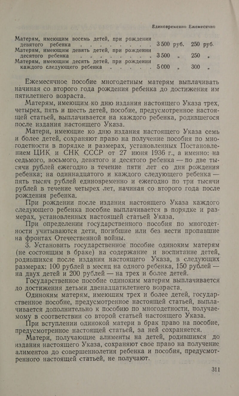 Единовременно Ежемесячно Матерям, имеющим восемь детей, при рождении девятого ребенка . . . 3500 руб. 250 руб. Матерям, имеющим девять детей, ‘при рождении десятого ребенка дата го 19000. 5 250 , Матерям, имеющим десять детей, `при рождении каждого следующего ребенка . . ры Ак 300, Ежемесячное пособие многодетным матерям выплачивать начиная со второго года рождения ребенка до достижения им пятилетнего возраста. Матерям, имеющим ко дню издания настоящего Указа трех, четырех, пять и шесть детей, пособие, предусмотренное настоя- щей статьей, выплачивается на каждого ребенка, родившегося после издания настоящего Указа. Матери, имеющие ко дню издания настоящего Указа семь и более детей, сохраняют право на получение пособия по мно- годетности в порядке и размерах, установленных Постановле- нием ЦИК и СНК СССР от 27 июня 1936 г., а именно: на седьмого, восьмого, девятого и десятого ребенка — по две ты- сячи рублей ежегодно в течение пяти лет со дня рождения ребенка; на одиннадцатого и каждого следующего ребенка — пять тысяч рублей единовременно и ежегодно по три тысячи рублей в течение четырех лет, начиная со второго года после рождения ребенка. При рождении после издания настоящего Указа каждого следующего ребенка пособие выплачивается в порядке и раз- мерах, установленных настоящей статьей Указа. При определении государственного пособия по многодет- ности учитываются дети, погибшие или без вести пропавшие на фронтах Отечественной войны. 3. Установить государственное` пособие одиноким матерям (не состоящим в браке) на содержание и воспитание детей, родившихся после издания настоящего Указа, в следующих размерах: 100 рублей в месяц на одного ребенка, 150 рублей — на двух детей и 200 рублей — на трех и более детей. Государственное пособие одиноким матерям выплачивается до достижения детьми двенадцатилетнего возраста. Одиноким матерям, имеющим трех и более детей, государ- ственное пособие, предусмотренное настоящей статьей, выпла- чивается дополнительно к пособию по многодетности, получае- мому в соответствии со второй статьей настоящего Указа. При вступлении одинокой матери в брак право на пособие, предусмотренное настоящей статьей, за ней сохраняется. Матери, получающие алименты на детей, родившихся до издания настоящего Указа, сохраняют ‹свое право на получение алиментов до совершеннолетия ребенка и пособия, предусмот- ренного настоящей статьей, не получают.