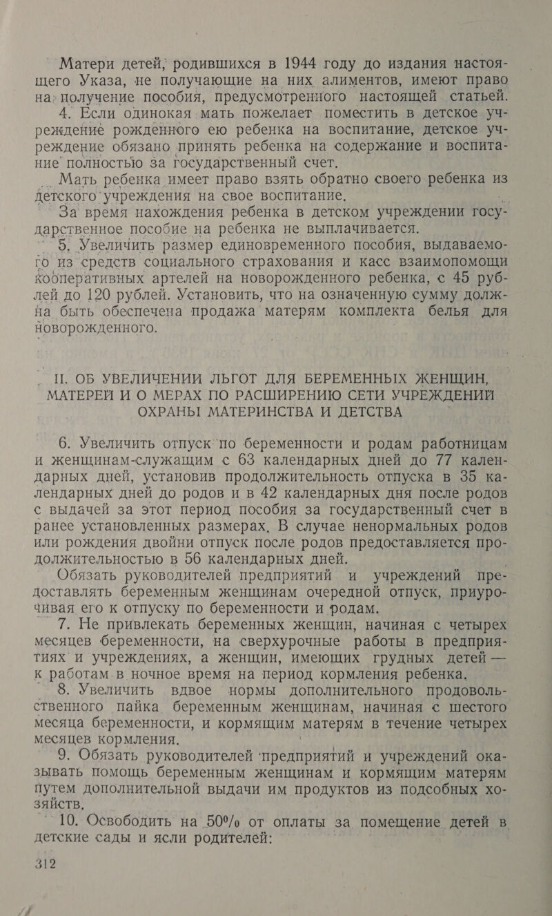 Матери детей, родившихся в 1944 году до издания настоя- щего Указа, не получающие на них алиментов, имеют право на; получение пособия, предусмотренного настоящей статьей. 4. Если одинокая мать пожелает поместить в детское уч- реждение рожденного ею ребенка на воспитание, детское уч- реждение обязано принять ребенка на содержание и воспита- ние полностью за государственный счет. ‚.Мать ребенка имеет право взять обратно своего ребенка из детского ‘учреждения на свое воспитание. | `` За время нахождения ребенка в детском учреждении госу. дарственное пособие на ребенка не выплачивается. 5, Увеличить размер единовременного пособия, выдаваемо- го из`средств социального страхования и касс взаимопомощи кобперативных артелей на новорожденного ребенка, © 45 руб- лей до 120 рублей. Установить, что на означенную сумму долж- на быть обеспечена продажа матерям комплекта белья для новорожденного. ‚ Ц. ОБ УВЕЛИЧЕНИИ ЛЬГОТ ДЛЯ БЕРЕМЕННЫХ ЖЕНЩИН, МАТЕРЕЙ И О МЕРАХ ПО РАСШИРЕНИЮ СЕТИ УЧРЕЖДЕНИЙ ОХРАНЬГ МАТЕРИНСТВА И ДЕТСТВА 6. Увеличить отпуск`по беременности и родам работницам и женщинам-служащим с 63 календарных дней до 77 кален- дарных дней, установив продолжительность отпуска в 35 ка- лендарных дней до родов и в 42 календарных дня после родов с выдачей за этот период пособия за государственный счет в ранее установленных размерах. В случае ненормальных родов или рождения двойни отпуск после родов предоставляется про- должительностью в 56 календарных дней. _ Обязать руководителей предприятий и учреждений пре- доставлять беременным женщинам очередной отпуск, приуро- чивая его к отпуску по беременности и родам. 7. Не привлекать беременных женщин, начиная с четырех месяцев беременности, на сверхурочные работы в предприя- тиях и учреждениях, а женщин, имеющих грудных детей — к работам. в ночное время на период кормления ребенка. 8. Увеличить вдвое нормы дополнительного продоволь- ственного пайка беременным женщинам, начиная &lt; шестого месяца беременности, и кормящим матерям в течение четырех месяцев кормления. 9. Обязать руководителей ‘предприятий и учреждений ока- зывать помощь беременным женщинам и кормящим матерям путем дополнительной выдачи им продуктов из подсобных хо- зяйств, 10. Освободить на 509/, от оплаты за помещение детей в. детские сады и ясли родителей: