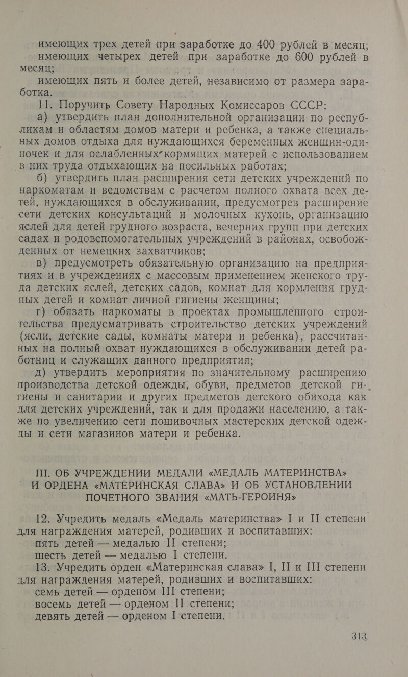 имеющих трех детей при заработке до. 400 рублей в месяц; имеющих четырех детей при заработке до 600 рублей. в месяц; ее с имеющих пять и более детей, независимо от размера зара- ботка. ПЕ | НП. Поручить Совету Народных Комиссаров СССР: а) утвердить план дополнительной организации по респуб- ликам и областям домов матери и ребенка, а также специаль- ных домов отдыха для нуждающихся беременных женщин-оди- ночек и для ослабленных” кормящих матерей с использованием ‚в них труда отдыхающих на посильных работах; 6) утвердить план расширения сети детских учреждений по наркоматам и ведомствам с расчетом полного охвата всех. де- тей, нуждающихся в обслуживании, предусмотрев расширение сети детских консультаций и молочных кухонь, организацию яслей для детей грудного возраста, вечерних групп при детских садах и родовспомогательных учреждений в районах, освобож- денных от немецких захватчиков; в) предусмотреть обязательную организацию на предприя- тиях и в учреждениях с массовым применением женского тру- да детских яслей, детских садов, комнат для кормления груд- ных детей и комнат личной гигиены женщины; г) обязать наркоматы в проектах промышленного строи- тельства предусматривать ‘строительство детских учреждений (ясли, детские сады, комнаты матери и ребенка), рассчитан- ных на полный охват нуждающихся в обслуживании детей ра- ботниц и служащих данного предприятия; д) утвердить мероприятия по значительному расширению производства детской одежды, обуви, предметов детской ги-. гиены и санитарии и других предметов детского обихода как для детских учреждений, так и для продажи населению, а так- же по увеличению сети понгивочных мастерских детской одеж- ды и сети магазинов матери и ребенка. Ш. ОБ УЧРЕЖДЕНИИ МЕДАЛИ «МЕДАЛЬ МАТЕРИНСТВА» И ОРДЕНА «МАТЕРИНСКАЯ СЛАВА» И ОБ УСТАНОВЛЕНИИ ПОЧЕТНОГО ЗВАНИЯ «МАТЬ-ГЕРОИНЯ» 12. Учредить медаль «Медаль материнства» Ги П степени для награждения матерей, родивших и воспитавших: пять детей — медалью П степени; шесть детей — медалью [ степени. _ 13. Учредить орден «Материнская слава» Г, П и Ш степени для награждения матерей, родивших и воспитавших: семь детей — орденом ШТ степени; восемь детей — орденом П степени; девять детей — орденом Г’степени. _
