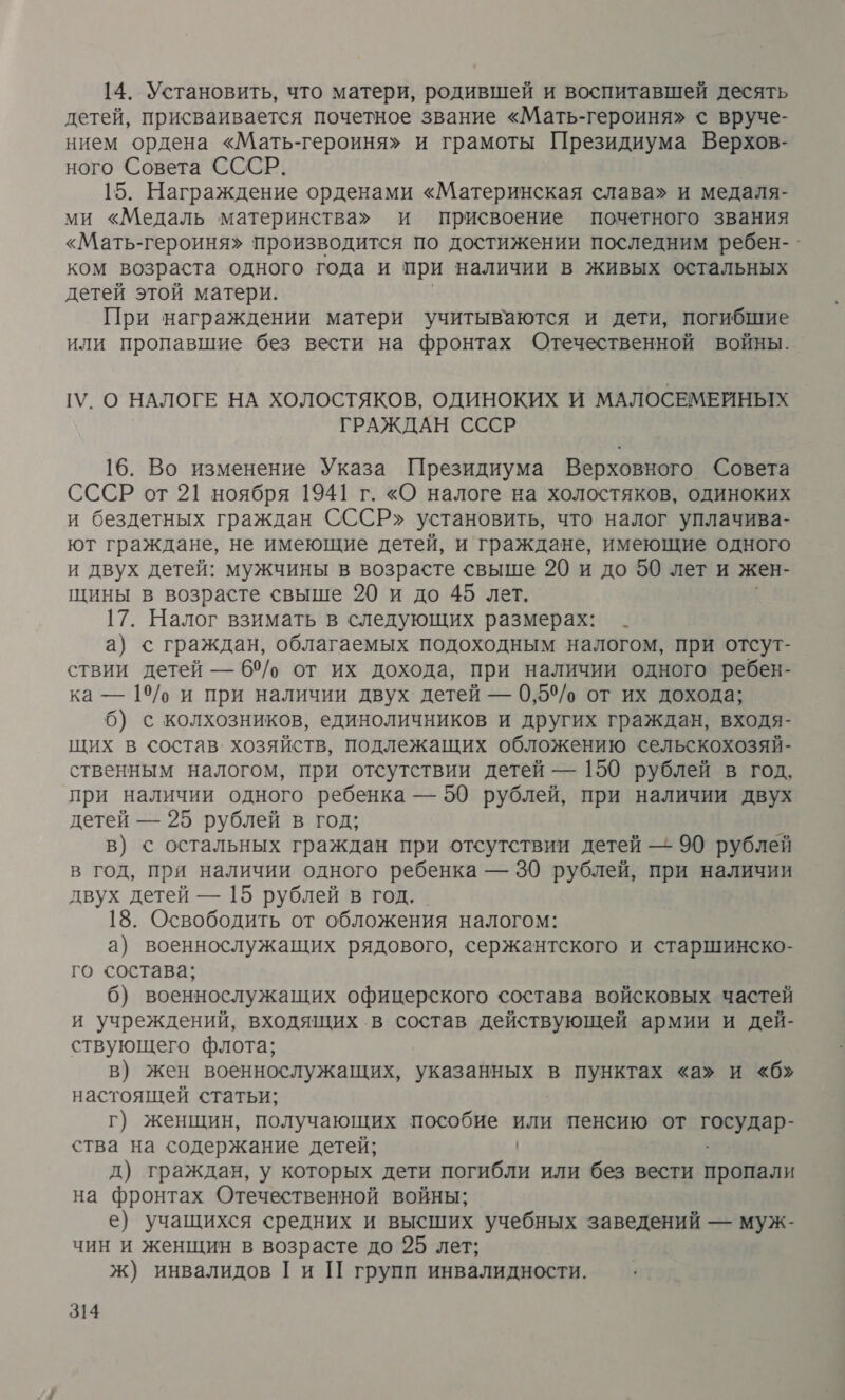 14. Установить, что матери, родившей и воспитавшей десять детей, присваивается почетное звание «Мать-героиня» с вруче- нием ордена «Мать-героиня» и грамоты Президиума Верхов- ного Совета СССР. 15. Награждение орденами «Материнская слава» и медаля- ми «Медаль материнства» и присвоение почетного звания «Мать-героиня» производится по достижении последним ребен-. ком возраста одного года и при наличии в живых остальных детей этой матери. При награждении матери учитываются и дети, погибшие или пропавшие без вести на фронтах Отечественной войны. ГУ. О НАЛОГЕ НА ХОЛОСТЯКОВ, ОДИНОКИХ И МАЛОСЕМЕЙНЫХ ГРАЖДАН СССР 16. Во изменение Указа Президиума Верховного Совета СССР от 21 ноября 1941 г. «О налоге на холостяков, одиноких и бездетных граждан СССР» установить, что налог уплачива- ют граждане, не имеющие детей, и граждане, имеющие одного и двух детей: мужчины в возрасте свыше 20 и до 50 лет и жен- щины в возрасте свыше 20 и до 45 лет. 17. Налог взимать в следующих размерах: _ а) с граждан, облагаемых подоходным налогом, при отсут- ствии детей — 65/, от их дохода, при наличии одного ребен- ка — 19/о и при наличии двух детей — 0,5% от их дохода; 6) с колхозников, единоличников и других граждан, входя- щих в состав. хозяйств, подлежащих обложению сельскохозяй- ственным налогом, при отсутствии детей — 150 рублей в год, при наличии одного ребенка — 50 рублей, при наличии двух детей — 25 рублей в год; в) с остальных граждан при отсутствии детей — 90 рублей в год, при наличии одного ребенка — 30 рублей, при наличии двух детей — 15 рублей в год. 18. Освободить от обложения налогом: а) военнослужащих рядового, сержантского и старшинско- го состава; 6) военнослужащих офицерского состава войсковых частей и учреждений, входящих в состав действующей армии и дей- ствующего флота; в) жен военнослужащих, Ета в пунктах «а» И «б» настоящей статьи; г) женщин, получающих пособие или пенсию от Гауцяр- ства на содержание детей; д) граждан, у которых дети ен или без вести пропали на фронтах Отечественной войны; е) учащихся средних и высших учебных заведений — муж- чин и женщин в возрасте до 25 лет; ж) инвалидов Ги П групп инвалидности.