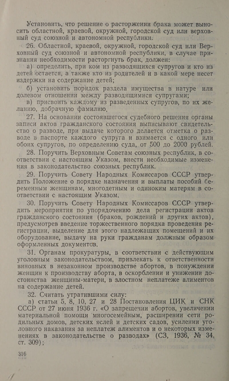 Установить, что. решение о расторжении брака может выно- сить областной, краевой, окружной, городской суд или верхов- ный суд союзной и автономной республики: ``26. Областной, краевой, окружной, городской суд ИЛИ `Вер- ховный суд союзной и автономной республики, в случае при- знания необходимости расторгнуть брак, должен: а) определить, при ком ‘из разводящихся супругов и кто из. детей ‘остается, а также ‘кто`из родителей и в какой мере несет издержки на содержание детей; 6) установить порядок раздела имущества в натуре ИЛИ долевом отношении между разводящимися супругами; в) присвоить каждому из разведенных супругов, по их же- ланию, добрачную фамилию. — 27. На основании состоявшегося судебного решения органы записи актов гражданского состояния выписывают свидетель- ство о разводе, при выдаче которого делается отметка о раз- воде в паспорте каждого супруга и взимается © одного или обоих супругов, по определению суда, от 500 до 20009 рублей. 28. Поручить Верховным Советам союзных республик, в со- ответствии с настоящим Указом, внести необходимые измене- ния в законодательство союзных ‘республик. | 29. Поручить Совету Народных Комиссаров СССР утвер- дить Положение о порядке назначения и выплаты пособий бе- ременным женщинам, многодетным и одиноким матерям в со- ответствии с настоящим Указом. 30. Поручить Совету Народных Комиссаров. СССР утвер- дить мероприятия по упорядочению дела регистрации актов гражданского состояния (браков, рождений и других актов), предусмотрев введение торжественного порядка проведения ре- гистрации, выделение для этого надлежащих помещений и их оборудование, выдачу на руки гражданам должным образом оформленных документов. 31. Органам прокуратуры, в соответствии © действующим уголовным законодательством, привлекать к ответственности виновных в незаконном производстве абортов, в понуждении женщин к производству аборта, в оскорблении и унижении до- стоинства женщины-матери, в злостном неплатеже алиментов на содержание детей. 32. Считать утратившими силу: а) статьи 5, 8, 10, 27 и 28 О ЦИК и СНК СССР от 97 июня 1936 г. «О запрещечии абортов, увеличении материальной помощи `многосемейным, расширении сети ро- дильных домов, детских яслей и детских садов, усилении уго- ловного наказания за неплатеж алиментов и о некоторых изме-. нениях в законодательстве о ть (СЗ, 1936, № 34, ст. 309); |