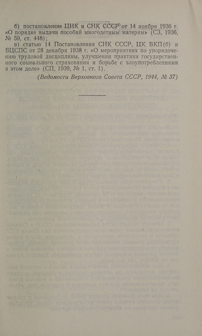 6) постановление ЦИК и СНК СССР*от` 14 ноября 1936 г. «О порядке выдачи. пособий многодетным, матерям» (СЗ, 1936, № 59, ст. 448); в) статью 14 Постановления СНК СССР, ЦК ВКП (6) и ВЦСПС от 28 декабря 1938 г. «О мероприятиях по упорядоче- нию трудовой дисциплины, улучшении практики государствен- ного социального страхования и борьбе с злоупотреблениями в этом деле» (СП, 1939, № 1, ст. 1). (Ведомости Верховного Совета СССР, 1944, № 37)