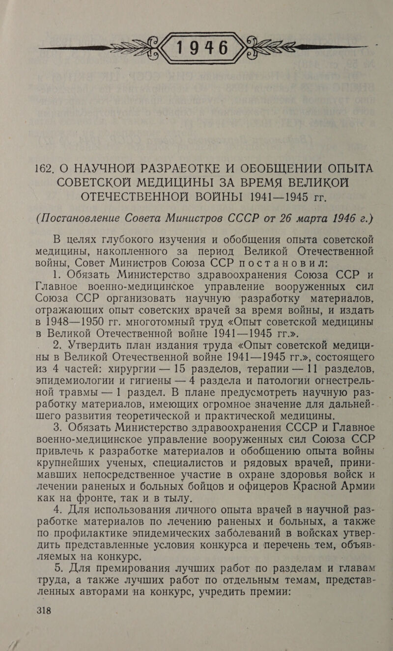  162. О НАУЧНОЙ РАЗРАБОТКЕ И ОБОБЩЕНИИ ОПЫТА СОВЕТСКОЙ МЕДИЦИНЫ ЗА ВРЕМЯ ВЕЛИКОЙ ОТЕЧЕСТВЕННОЙ ВОЙНЫГ 1941—1945 гг. (Постановление Совета Министров СССР от 26 марта 1946 г.} В целях глубокого изучения и обобщения опыта советской медицины, накопленного за период Великой Отечественной войны, Совет Министров Союза ССР постановил: 1. Обязать Министерство здравоохранения Союза ССР и Главное военно-медицинское управление вооруженных сил Союза ССР организовать научную ‘разработку материалов, отражающих опыт советских врачей за время войны, и издать в 1948—1950 гг. многотомный труд «Опыт советской медицины в Великой Отечественной войне 1941—1945 гг.». 2. Утвердить план издания труда «Опыт советской медици- ны в Великой Отечественной войне 1941—1945 гг.», состоящего из 4 частей: хирургии — 15 разделов, терапии — 11 разделов, эпидемиологии и гигиены — 4 раздела и патологии огнестрель- ной травмы — | раздел. В плане предусмотреть научную раз- работку материалов, имеющих огромное значение для дальней-. шего развития теоретической и практической медицины. 3. Обязать Министерство здравоохранения СССР и Главное военно-медицинское управление вооруженных сил Союза ССР привлечь к разработке материалов и обобщению опыта войны крупнейших ученых, специалистов и рядовых врачей, прини- мавших непосредственное участие в охране здоровья войск и лечении раненых и больных бойцов и офицеров Красной Армии как на фронте, так и в тылу. 4. Для использования личного опыта врачей в научной раз- работке материалов по лечению раненых и больных, а также по профилактике эпидемических заболеваний в войсках утвер- дить представленные условия конкурса и перечень тем, объяв- ляемых на конкурс. 5. Для премирования лучших работ по разделам и главам труда, а также лучших работ по отдельным темам, представ- ленных авторами на конкурс, учредить премии: