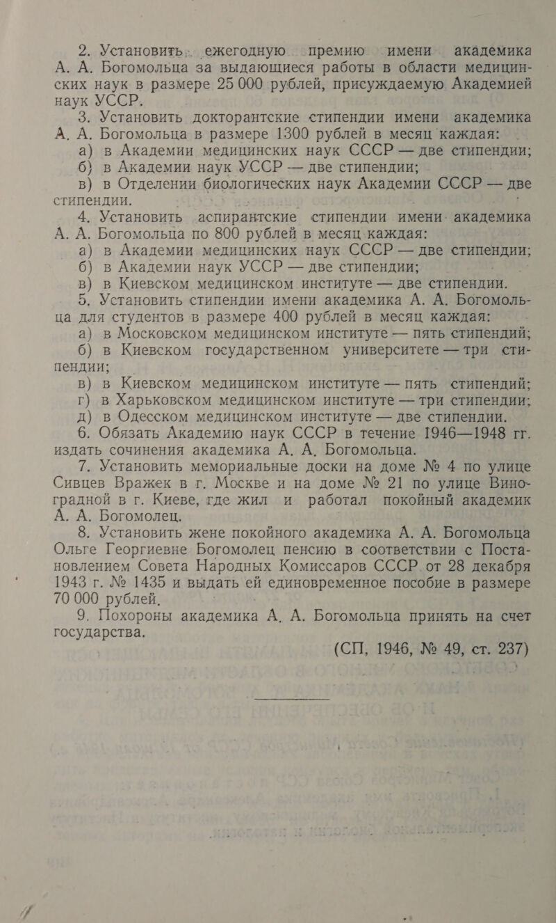 2. Установить; ежегодную премию имени академика А. А. Богомольца за выдающиеся работы в области медицин- ских наук в размере 25 000 рублей, присуждаемую Академией наук УССР. 3. Установить докторантские стипендии имени академика А. А. Богомольца в размере 1300 рублей в месяц каждая: а) в Академии медицинских наук СССР — две очищен 6} в Академии наук УССР — две стипендии; в) в Отделении биологических наук Чаи СССР — две стипендии. 4. Установить аспирантские стипендии имени: академика А. А. Богомольца по 800 рублей в месяц каждая: а) в Академии медицинских наук СССР — две стипендии; б) в Академии наук УССР — две стипендии; в) в Киевском медицинском институте — две стипендии. 5. Установить стипендии имени академика А. А. Богомоль- ца для студентов в размере 400 рублей в месяц каждая: а) в Московском медицинском институте — пять стипендий; 6) в Киевском государственном университета ааа сти- пендии; в) в Киевском медицинском институте — пять стипендий; г) в Харьковском медицинском институте — три стипендии; д) в Одесском медицинском институте — две стипендии. 6. Обязать Академию наук СССР в течение 1946—1948 гг. издать сочинения академика А. А. Богомольца. 7. Установить мемориальные доски на доме № 4 по улице Сивцев Вражек в г. Москве и на доме № 21 по улице Вино- градной в г. Киеве, где жил и работал покойный академик А. А. Богомолец. 8. Установить жене покойного академика А. А. Богомольца Ольге Георгиевне Богомолец пенсию в соответствии с Поста- новлением Совета Народных Комиссаров СССР от 28 декабря 1943 г. № 1435 и выдать ей единовременное пособие в размере 70 000 рублей. 9. Похороны академика А. А. Богомольца принять на счет государства. (СП, 1946, № 49, ст. 237)