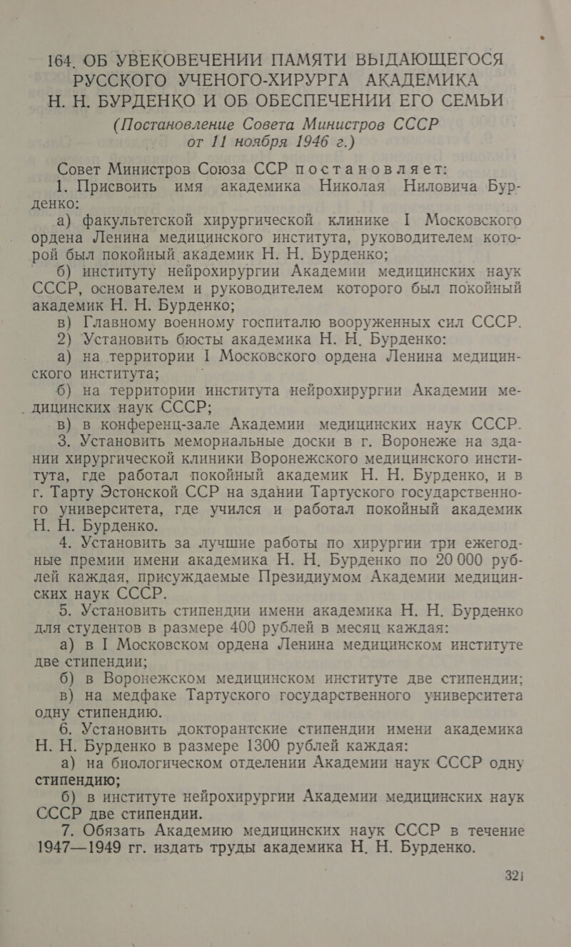 164 ОБ УВЕКОВЕЧЕНИИ ПАМЯТИ ВЫДАЮЩЕГОСЯ РУССКОГО УЧЕНОГО-ХИРУРГА АКАДЕМИКА Н. Н. БУРДЕНКО И ОБ ОБЕСПЕЧЕНИИ ЕГО СЕМЬИ (Постановление Совета Министров СССР от 11 ноября 1946 г.) Совет Министров Союза ССР постановляет: 1. Присвоить имя академика Николая Ниловича Бур- денко: ‚а) факультетской хирургической клинике ТГ Московского ордена Ленина медицинского института, руководителем кото- рой был покойный академик Н. Н. Бурденко; ° 0) институту нейрохирургии Академии медицинских наук СССР, основателем и руководителем которого был покойный академик Н. Н. Бурденко; в) Главному военному госпиталю вооруженных сил СССР. 2) Установить бюсты академика Н. Н. Бурденко: а) на территории [ Московского ордена Ленина медицин- ского института; 6) на территории института нейрохирургии Академии ме- . дицинских наук СССР; в) в конференц-зале Академии медицинских наук СССР. 3. Установить мемориальные доски в г. Воронеже на зда- нии хирургической клиники Воронежского медицинского инсти- тута, где работал покойный академик Н. Н. Бурденко, и в г. Тарту Эстонской ССР на здании Тартуского государственно- го университета, где учился и работал покойный академик Н. Н. Бурденко. 4. Установить за лучшие работы по хирургии три ежегод- ные премии имени академика Н. Н. Бурденко по 20000 руб- лей каждая, присуждаемые Президиумом Академии медицин- ских наук СССР. 5. Установить стипендии имени академика Н. Н. Бурденко для студентов в размере 400 рублей в месяц каждая: а) в [ Московском ордена Ленина медицинском институте две стипендии; 6) в Воронежском медицинском институте две стипендии; в) на медфаке Тартуского государственного университета одну стипендию. 6. Установить докторантские стипендии имени академика Н. Н. Бурденко в размере 1300 рублей каждая: а) на биологическом отделении Академии наук СССР одну стипендию; 6) в институте нейрохирургии Академии медицинских наук СССР две стипендии. 7. Обязать Академию медицинских наук СССР в течение 1947—1949 гг. издать труды академика Н. Н. Бурденко.