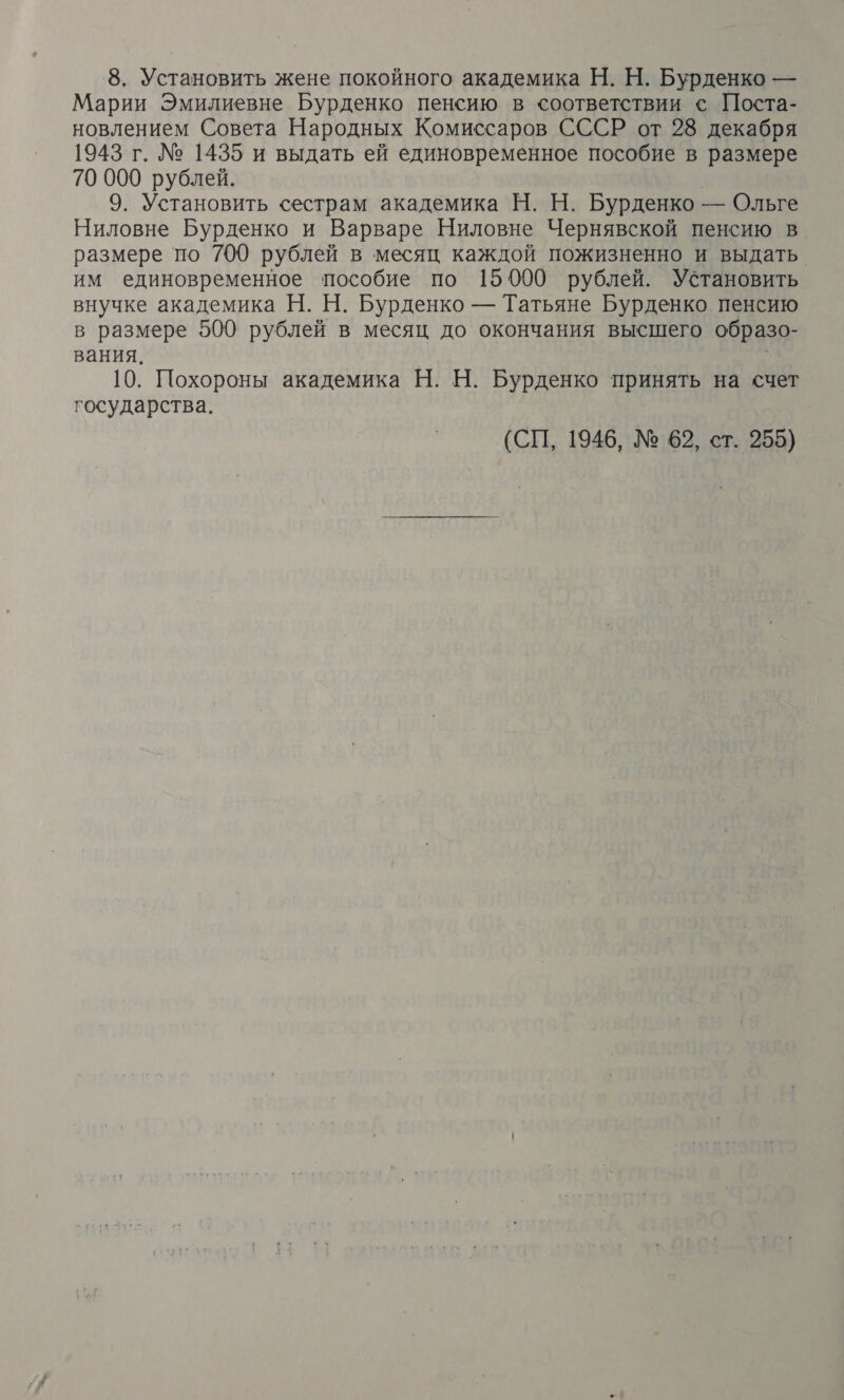 8. Установить жене покойного академика Н. Н. Бурденко — Марии Эмилиевне Бурденко пенсию в соответствии с Поста- новлением Совета Народных Комиссаров СССР от 28 декабря 1943 г. № 1435 и выдать ей единовременное пособие в размере 70 000 рублей. | 9. Установить сестрам академика Н. Н. Бурденко — Ольге Ниловне Бурденко и Варваре Ниловне Чернявской пенсию в размере по 700 рублей в месяц каждой пожизненно и выдать им единовременное пособие по 15000 рублей. Установить внучке академика Н. Н. Бурденко — Татьяне Бурденко пенсию в размере 500 рублей в месяц до окончания высшего образо- вания. 10. Похороны академика Н. Н. Бурденко принять на счет государства. (СП, 1946, № 62, ст. 255)