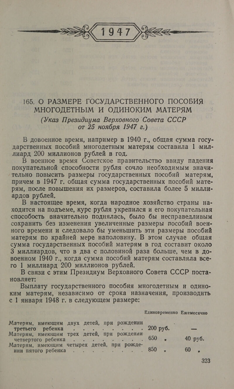  В довоенное время, например в 1940 г., общая сумма госу- дарственных пособий многодетным матерям составила | мил- лиард 200 миллионов рублей в год. В военное время Советское правительство ввиду падения покупательной способности рубля сочло необходимым значи- ‚тельно повысить размеры государственных пособий матерям, причем в 1947 г. общая сумма государственных пособий мате- рям, после повышения их размеров, составила более 5 милли- ардов рублей. В настоящее время, когда народное хозяйство страны на- ходится на подъеме, курс рубля укрепился и его покупательная способость вначительно поднялась, было бы несправедливым сохранить без ‘изменения увеличенные размеры пособий воен- ного времени и следовало бы уменьшить эти размеры пособий матерям по крайней мере наполовину. В этом случае общая сумма государственных пособий матерям в год составит около 3 миллиардов, что в два с половиной раза больше, чем в до- военном 1940 г., когда сумма пособий матерям составляла все- го 1 миллиард 200 миллионов рублей. В связи с этим Президиум Верховного Совета СССР поста- новляет: Выплату государственного пособия многодетным и одино- ким матерям, независимо от срока назначения, производить с 1 января 1948 г. в следующем размере: Единовременно Ежемесячно Матерям, имеющим двух детей, ов рождении третьего ребенка . . 200 руб. ох Матерям, имеющим трех детей, ‘при. рождении четвертого ребенка : 650 „ 40 руб. Матерям, имеющим четырех детей, при `рожде- 880 ы нии пятого ребенка