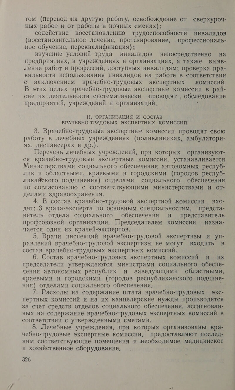 том (Перевод на другую работу, освобождение от сверхуроч- ных работ и от работы в ночных сменах); содействие восстановлению трудоспособности инвалидов (восстановительное лечение, протезирование, профессиональ- ное обучение, переквалификация); изучение условий труда инвалидов непосредственно на предприятиях, в учреждениях и организациях, а также выяв- ление работ и профессий, доступных инвалидам; проверка пра- вильности использования инвалидов на работе в соответствии с заключением врачебно-трудовых экспертных комиссий. В этих целях врачебно-трудовые экспертные комиссии в рай- оне их деятельности систематически проводят, обследование предприятий, учреждений и организаций. П. ОРГАНИЗАЦИЯ И СОСТАВ ВРАЧЕБНО-ТРУДОВЫХ ЭКСПЕРТНЫХ КОМИССИЙ 3. Врачебно-трудовые экспертные комиссии проводят свою работу в лечебных учреждениях (поликлиниках, амбулатори- ях, диспансерах и др.). Перечень лечебных учреждений, при которых организуют- ся врачебно-трудовые экспертные комиссии, устанавливается Министерствами социального обеспечения автономных респуб- лик и областными, краевыми и городскими (городов респуб- ликайского подчинения) отделами социального обеспечения по согласованию с соответствующими министерствами и от- делами здравоохранения. 4. В состав врачебно-трудовой экспертной комиссии вхо- дят: 3 врача-эксперта по основным специальностям, предста- витель отдела социального обеспечения и представитель профсоюзной организации. Председателем комиссии назна- чается один из врачей-экспертов. 5. Врачи инспекций врачебно-трудовой экспертизы и уп- равлений врачебно-трудовой экспертизы не могут входить в состав врачебно-трудовых экспертных комиссий. 6. Состав врачебно-трудовых экспертных комиссий и их председатели утверждаются министрами социального обеспе- чения автономных республик и заведующими областными, краевыми и городскими (городов республиканского подчине- ния) отделами социального обеспечения. | 7. Расходы на содержание штата врачебно-трудовых экс- пертных комиссий и на их канцелярские нужды производятся за счет средств отделов социального обеспечения, ассигнован- ных на содержание врачебно-трудовых экспертных комиссий в соответствии с утвержденными сметами. 8. Лечебные учреждения, при которых организованы вра- чебно-трудовые экспертные комиссии, предоставляют послед- ним соответствующие помещения и необходимое медицинское и хозяйственное оборудование,