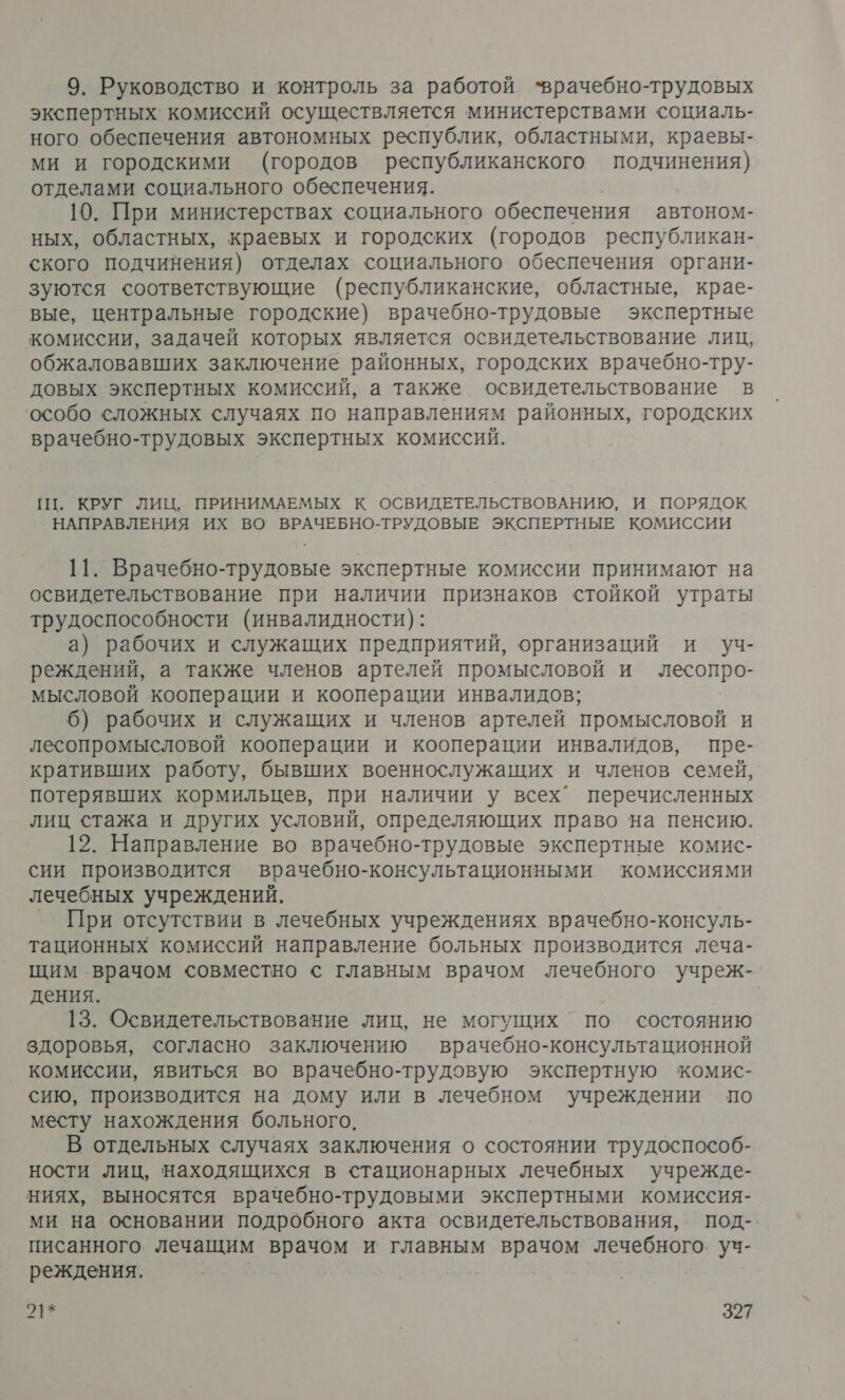 9. Руководство и контроль за работой ‘врачебно-трудовых экспертных комиссий осуществляется министерствами социаль- ного обеспечения автономных республик, областными, краевы- ми и городскими (городов республиканского подчинения) отделами социального обеспечения. 10. При министерствах социального обеспечения автоном- ных, областных, краевых и городских (городов республикан- ского подчинения) отделах социального обеспечения органи- зуются соответствующие (республиканские, областные, крае- вые, центральные городские) врачебно-трудовые экспертные комиссии, задачей которых является освидетельствование лиц, обжаловавших заключение районных, городских врачебно-тру- довых экспертных комиссий, а также освидетельствование в особо сложных случаях по направлениям районных, городских врачебно-трудовых экспертных комиссий. ПТ. КРУГ ЛИЦ, ПРИНИМАЕМЫХ К ОСВИДЕТЕЛЬСТВОВАНИЮ, И ПОРЯДОК НАПРАВЛЕНИЯ ИХ ВО ВРАЧЕБНО-ТРУДОВЫЕ ЭКСПЕРТНЫЕ КОМИССИИ 11. Врачебно-трудовые экспертные комиссии принимают на освидетельствование при наличии признаков стойкой утраты трудоспособности (инвалидности): а) рабочих и служащих предприятий, организаций и Уч- реждений, а также членов артелей промысловой и лесопро- мысловой кооперации и кооперации инвалидов; 6) рабочих и служащих и членов артелей промысловой и лесопромысловой кооперации и кооперации инвалидов, пре- кративших работу, бывших военнослужащих и членов семей, потерявших кормильцев, при наличии у всех’ перечисленных лиц стажа и других условий, определяющих право на пенсию. 12. Направление во врачебно-трудовые экспертные комис- сии производится врачебно-консультационными комиссиями лечебных учреждений. При отсутствии в лечебных учреждениях врачебно-консуль- тационных комиссий направление больных производится леча- щим врачом совместно с главным врачом лечебного учреж- дения. | 13. Освидетельствование лиц, не могущих по состоянию здоровья, согласно заключению врачебно-консультационной комиссии, явиться во врачебно-трудовую экспертную комис- сию, производится на дому или в лечебном ‘учреждении по месту нахождения больного. В отдельных случаях заключения о состоянии трудоспособ- ности лиц, находящихся в стационарных лечебных учрежде- ниях, выносятся врачебно-трудовыми экспертными комиссия- ми на основании подробного акта освидетельствования, под- писанного лечащим врачом и главным а лечебного. уч- реждения.