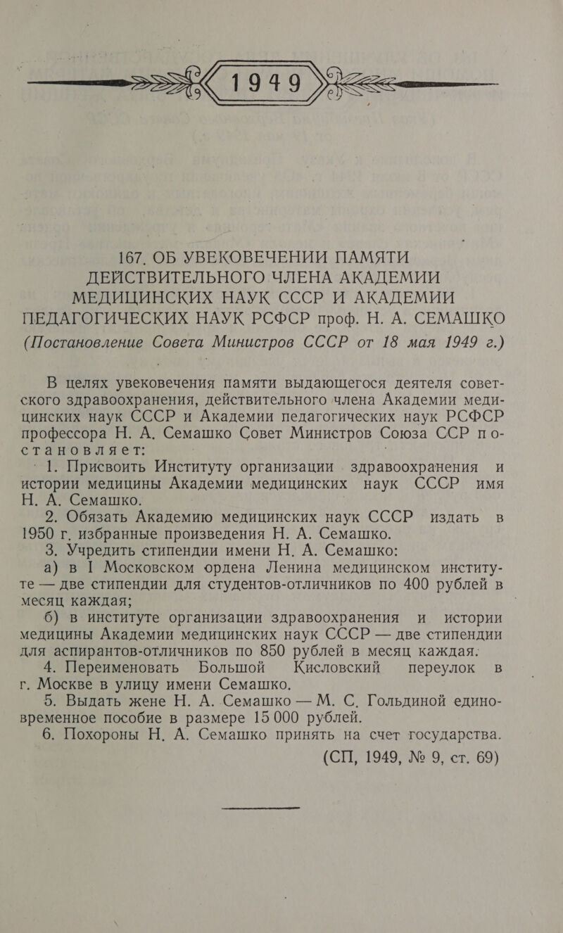  В целях увековечения памяти выдающегося деятеля совет- ского здравоохранения, действительного члена Академии меди- цинских наук СССР и Академии педагогических наук РСФСР профессора Н. А. Семашко Совет Министров Союза ССР по- становляет: | _` 1. Присвоить Институту организации здравоохранения и истории медицины Академии медицинских наук СССР имя Н. А. Семашко. 2. Обязать Академию медицинских наук СССР издать в 1950 г. избранные произведения Н. А. Семашко. 3. Учредить стипендии имени Н. А. Семашко: а) в [ Московском ордена Ленина медицинском институ- те — две стипендии для студентов-отличников По 400 рублей в месяц каждая; | 6) в институте организации здравоохранения и истории медицины Академии медицинских наук СССР — две стипендии для аспирантов-отличников по 850 рублей в месяц каждая. 4. Переименовать Большой Кисловский переулок в г. Москве в улицу имени Семашко. 5. Выдать жене Н. А. Семашко — М. С. Гольдиной едино- временное пособие в размере 15 000 рублей. 6. Похороны Н. А. Семашко принять на счет государства. (СП, 1949, № 9, ст. 69)