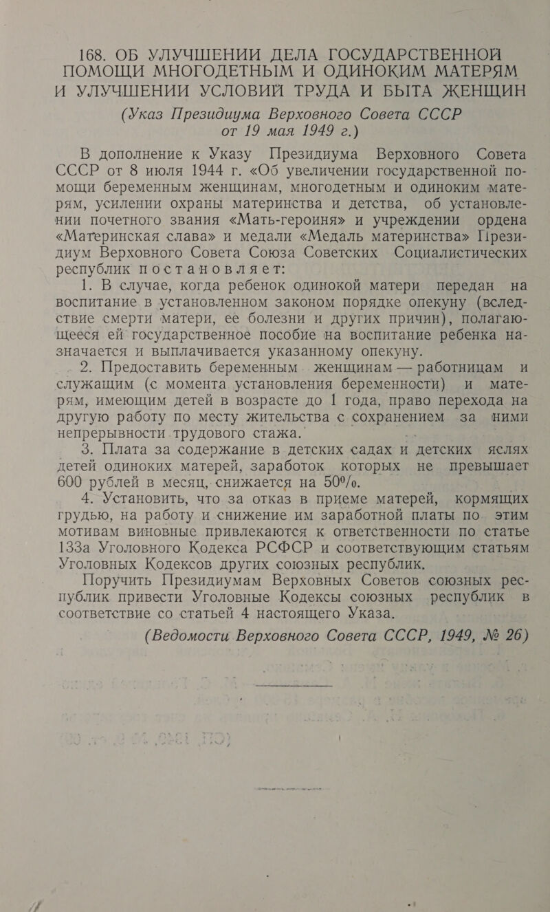 168. ОБ УЛУЧШЕНИИ ДЕЛА ГОСУДАРСТВЕННОЙ ПОМОЩИ МНОГОДЕТНЫМ И ОДИНОКИМ МАТЕРЯМ И УЛУЧШЕНИИ УСЛОВИЙ ТРУДА И БЫТА ЖЕНЩИН (Указ Президиума Верховного Совета СССР от 19 мая 1949 г.) В дополнение к Указу Президиума Верховного Совета СССР от 8 июля 1944 г. «Об увеличении государственной по- мощи беременным женщинам, многодетным и одиноким мате- рям, усилении охраны материнства и детства, об установле- нии почетного звания «Мать-героиня» и учреждении ордена «Материнская слава» и медали «Медаль материнства» Прези- диум Верховного Совета Союза Советских Социалистических республик постановляет: |. В случае, когда ребенок одинокой матери передан на воспитание в установленном законом порядке опекуну (вслед- ствие смерти матери, ее болезни и других причин), полагаю- щееся ей государственное пособие на воспитание ребенка на- значается и выплачивается указанному опекуну. 2. Предоставить беременным. женщинам — работницам и служащим (с момента. установления беременности) и мате- рям, имеющим детей в возрасте до | года, право перехода на другую работу по месту жительства с СОХРАНЕНЫ за ними непрерывности трудового стажа. 3. Плата за содержание в детских садах и детских яслях детей одиноких матерей, заработок которых не превышает 600 рублей в месяц, снижается на 509/о. к 4. Установить, что. за отказ в приеме матерей, кормящих грудью, на работу и снижение им заработной платы по этим мотивам виновные привлекаются к ответственности по статье 133а Уголовного Кодекса РСФСР и соответствующим статьям Уголовных Кодексов других союзных республик. Поручить Президиумам Верховных Советов союзных рес- публик привести Уголовные Кодексы союзных республик в соответствие со статьей 4 настоящего Указа. (Ведомости Верховного Совета СССР, 1949, № 26)