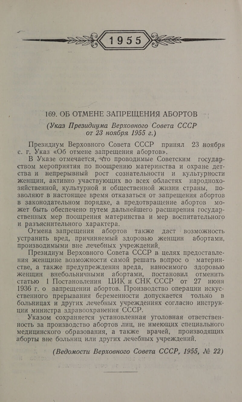  (Указ Президиума Верховного Совета СССР от 23 ноября 1955 г.) Президиум Верховного Совета СССР принял 23 воября с. г. Указ «Об отмене запрещения абортов». В Указе отмечается, Что проводимые Советским государ- ством мероприятия по поошрению материнства и охране дет- ства и непрерывный рост сознательности и культурности женщин, активно участвующих во всех областях народнохо- зяйственной, культурной и общественной жизни страны, по- зволяют в настоящее время отказаться от запрещения абортов в законодательном порядке, а предотвращение абортов мо- жет быть обеспечено: путем дальнейшего расширения государ- ственных мер поощрения материнства и мер воспитательного и разъяснительного характера. | Отмена запрещения абортов также даст › возможность устранить вред, причиняемый здоровью женщин абортами, производимыми вне лечебных учреждений. Президиум Верховного Совета СССР в. целях предоставле- ния женщине возможности самой решать вопрос о `материн- стве, а также предупреждения вреда, наносимого здоровью женщин внебольничными абортами, постановил отменить статью. 1 Постановления. ЦИК, и. СНК. СССР ``от’ 27 июня 1936 г. о запрещении абортов. Производство операции искус- ственного прерывания беременности допускается только в больницах и других лечебных учреждениях согласно инструк- ции министра здравоохранения СССР. Указом сохраняется установленная уголовная ответствен- ность за производство абортов лиц, не имеющих специального медицинского ‘образования, а также врачей, производящих аборты вне больниц или других лечебных учреждений. (Ведомости Верховного Совета СССР, 1955, № 22)