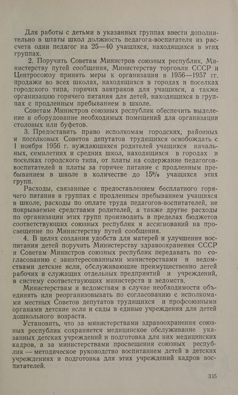 Для работы с детьми в указанных группах ввести дополни- тельно в штаты школ должность педагога-воспитателя из рас- счета один Педагог на 25—40 учащихся, находящихся в этих группах. 2 Поручить, Советам Министров союзных республик, Ми- нистерству путей сообщения, Министерству торговли СССР и Центросоюзу принять меры к организации в 1956—1957 гг. продажи во всех школах, находящихся в городах и поселках городского типа, горячих завтраков для учащихся, а также организацию горячего питания для детей, находящихся в груп- пах с продленным пребыванием в школе. Советам Министров союзных республик обеспечить выделе- ние и оборудование необходимых помещений для организации столовых или буфетов. 3. Предоставить право исполкомам городских, районных ‘и поселковых Советов депутатов трудящихся освобождать с 1 ноября 1956 г. нуждающихся родителей учащихся началь- ных, семилетних и средних школ, находящихся в городах и поселках городского типа, от платы на содержание педагогов- воспитателей и платы за горячее питание с продленным пре- быванием в школе в количестве до 150/, учащихся этих трупп. Расходы, связанные с предоставлением бесплатного горя- чего питания в группах с продленным пребыванием учащихся в школе, расходы по оплате труда педагогов-воспитателей, не покрываемые средствами родителей, а также другие расходы по организации этих групп производить в пределах бюджетов соответствующих союзных республик и ассигнований на про- свещение по Министерству путей сообщения. 4. В целях создания удобств для матерей и улучшения вос- питания детей поручить Министерству здравоохранения СССР и Советам Министров союзных республик передавать по со- гласованию с заинтересованными министерствами и ведом- ствами детские ясли, обслуживающие преимущественно детей рабочих и служащих отдельных предприятий и учреждений, в систему соответствующих министерств и ведомств. Министерствам и ведомствам в случае необходимости объ- единять или реорганизовывать по согласованию &lt; исполкома- ми местных Советов депутатов трудящихся и профсоюзными органами детские ясли и сады в единые учреждения для детей дошкольного возраста. Установить, что за министерствами здравоохранения союз- ных республик сохраняется медицинское обслуживание ука- занных детских учреждений и подготовка для них. медицинских кадров, а за министерствами просвещения союзных респуб- лик — методическое руководство воспитанием детей в детских учреждениях и подготовка для этих учреждений кадров вос- питателей.