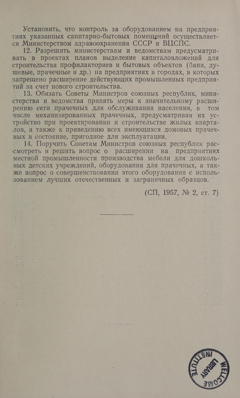 Установить, что контроль за оборудованием на предприя- тиях указанных санитарно-бытовых помещений осуществляет- ся Министерством здравоохранения СССР и ВЦСПС. 12. Разрешить министерствам и ведомствам предусматри- вать ‘в проектах планов выделение капиталовложений для строительства профилакториев и бытовых объектов (бани, ду- шевые, прачечные и др.) на предприятиях в городах, в которых запрещено расширение действующих промышленных предприя- тий за счет нового строительства. 13. Обязать Советы Министров союзных республик, мини- стерства и ведомства принять меры к значительному расши- рению сети прачечных для обслуживания населения, в том числе. механизированных прачечных, предусматривая их ус- тройство при проектировании и строительстве жилых кварта- лов, а также к приведению всех имеющихся домовых прачеч- ных в состояние, пригодное для эксплуатации. . 14. Поручить Советам Министров союзных республик рас- &lt;мотреть и решить вопрос о расширении на предприятиях местной промышленности производства мебели для дошколь- ных детских учреждений, оборудования для прачечных, а так- же вопрос о совершенствовании этого оборудования с исполь- зованием лучших отечественных и заграничных образцов. ЕТО № 2 2) 